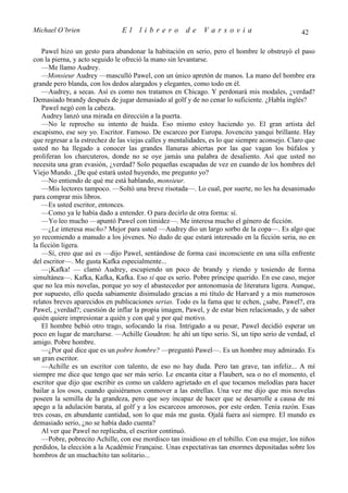 Michael O’brien                 El    librero          de    Varsovia                            42

    Pawel hizo un gesto para abandonar la habitación en serio, pero el hombre le obstruyó el paso
con la pierna, y acto seguido le ofreció la mano sin levantarse.
    —Me llamo Audrey.
    —Monsieur Audrey —masculló Pawel, con un único apretón de manos. La mano del hombre era
grande pero blanda, con los dedos alargados y elegantes, como todo en él.
    —Audrey, a secas. Así es como nos tratamos en Chicago. Y perdonará mis modales, ¿verdad?
Demasiado brandy después de jugar demasiado al golf y de no cenar lo suficiente. ¿Habla inglés?
    Pawel negó con la cabeza.
    Audrey lanzó una mirada en dirección a la puerta.
    —No le reprocho su intento de huida. Eso mismo estoy haciendo yo. El gran artista del
escapismo, ese soy yo. Escritor. Famoso. De escarceo por Europa. Jovencito yanqui brillante. Hay
que regresar a la estrechez de las viejas calles y mentalidades, es lo que siempre aconsejo. Claro que
usted no ha llegado a conocer las grandes llanuras abiertas por las que vagan los búfalos y
proliferan los charcuteros, donde no se oye jamás una palabra de desaliento. Así que usted no
necesita una gran evasión, ¿verdad? Solo pequeñas escapadas de vez en cuando de los hombres del
Viejo Mundo. ¿De qué estará usted huyendo, me pregunto yo?
    —No entiendo de qué me está hablando, monsieur.
    —Mis lectores tampoco. —Soltó una breve risotada—. Lo cual, por suerte, no les ha desanimado
para comprar mis libros.
    —Es usted escritor, entonces.
    —Como ya le había dado a entender. O para decirlo de otra forma: sí.
    —Yo leo mucho —apuntó Pawel con timidez—. Me interesa mucho el género de ficción.
    —¿Le interesa mucho? Mejor para usted —Audrey dio un largo sorbo de la copa—. Es algo que
yo recomiendo a manudo a los jóvenes. No dudo de que estará interesado en la ficción seria, no en
la ficción ligera.
    —Sí, creo que así es —dijo Pawel, sentándose de forma casi inconsciente en una silla enfrente
del escritor—. Me gusta Kafka especialmente...
    —¡Kafka! — clamó Audrey, escupiendo un poco de brandy y riendo y tosiendo de forma
simultánea—. Kafka, Kafka, Kafka. Eso sí que es serio. Pobre príncipe querido. En ese caso, mejor
que no lea mis novelas, porque yo soy el abastecedor por antonomasia de literatura ligera. Aunque,
por supuesto, ello queda sabiamente disimulado gracias a mi título de Harvard y a mis numerosos
relatos breves aparecidos en publicaciones serias. Todo es la fama que te echen, ¿sabe, Pawel?, era
Pawel, ¿verdad?; cuestión de inflar la propia imagen, Pawel, y de estar bien relacionado, y de saber
quién quiere impresionar a quién y con qué y por qué motivo.
    El hombre bebió otro trago, sofocando la risa. Intrigado a su pesar, Pawel decidió esperar un
poco en lugar de marcharse. —Achille Goudron: he ahí un tipo serio. Sí, un tipo serio de verdad, el
amigo. Pobre hombre.
    —¿Por qué dice que es un pobre hombre? —preguntó Pawel—. Es un hombre muy admirado. Es
un gran escritor.
    —Achille es un escritor con talento, de eso no hay duda. Pero tan grave, tan infeliz... A mí
siempre me dice que tengo que ser más serio. Le encanta citar a Flaubert, sea o no el momento, el
escritor que dijo que escribir es como un caldero agrietado en el que tocamos melodías para hacer
bailar a los osos, cuando quisiéramos conmover a las estrellas. Una vez me dijo que mis novelas
poseen la semilla de la grandeza, pero que soy incapaz de hacer que se desarrolle a causa de mi
apego a la adulación barata, al golf y a los escarceos amorosos, por este orden. Tenía razón. Esas
tres cosas, en abundante cantidad, son lo que más me gusta. Ojalá fuera así siempre. El mundo es
demasiado serio, ¿no se había dado cuenta?
    Al ver que Pawel no replicaba, el escritor continuó.
    —Pobre, pobrecito Achille, con ese mordisco tan insidioso en el tobillo. Con esa mujer, los niños
perdidos, la elección a la Académie Française. Unas expectativas tan enormes depositadas sobre los
hombros de un muchachito tan solitario...
 