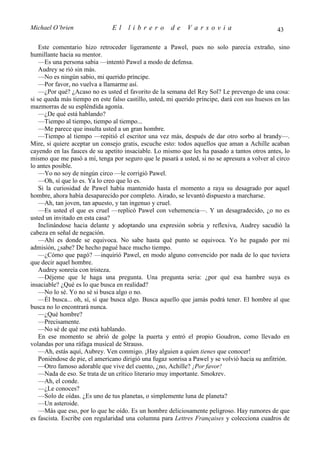 Michael O’brien                El     librero         de     Varsovia                           43

    Este comentario hizo retroceder ligeramente a Pawel, pues no solo parecía extraño, sino
humillante hacia su mentor.
    —Es una persona sabia —intentó Pawel a modo de defensa.
    Audrey se rió sin más.
    —No es ningún sabio, mi querido príncipe.
    —Por favor, no vuelva a llamarme así.
    —¿Por qué? ¿Acaso no es usted el favorito de la semana del Rey Sol? Le prevengo de una cosa:
si se queda más tiempo en este falso castillo, usted, mi querido príncipe, dará con sus huesos en las
mazmorras de su espléndida agonía.
    —¿De qué está hablando?
    —Tiempo al tiempo, tiempo al tiempo...
    —Me parece que insulta usted a un gran hombre.
    —Tiempo al tiempo —repitió el escritor una vez más, después de dar otro sorbo al brandy—.
Mire, si quiere aceptar un consejo gratis, escuche esto: todos aquellos que aman a Achille acaban
cayendo en las fauces de su apetito insaciable. Lo mismo que les ha pasado a tantos otros antes, lo
mismo que me pasó a mí, tenga por seguro que le pasará a usted, si no se apresura a volver al circo
lo antes posible.
    —Yo no soy de ningún circo —le corrigió Pawel.
    —Oh, sí que lo es. Ya lo creo que lo es.
    Si la curiosidad de Pawel había mantenido hasta el momento a raya su desagrado por aquel
hombre, ahora había desaparecido por completo. Airado, se levantó dispuesto a marcharse.
    —Ah, tan joven, tan apuesto, y tan ingenuo y cruel.
    —Es usted el que es cruel —replicó Pawel con vehemencia—. Y un desagradecido, ¿o no es
usted un invitado en esta casa?
    Inclinándose hacia delante y adoptando una expresión sobria y reflexiva, Audrey sacudió la
cabeza en señal de negación.
    —Ahí es donde se equivoca. No sabe hasta qué punto se equivoca. Yo he pagado por mi
admisión, ¿sabe? De hecho pagué hace mucho tiempo.
    —¿Cómo que pagó? —inquirió Pawel, en modo alguno convencido por nada de lo que tuviera
que decir aquel hombre.
    Audrey sonreía con tristeza.
    —Déjeme que le haga una pregunta. Una pregunta seria: ¿por qué esa hambre suya es
insaciable? ¿Qué es lo que busca en realidad?
    —No lo sé. Yo no sé si busca algo o no.
    —Él busca... oh, sí, sí que busca algo. Busca aquello que jamás podrá tener. El hombre al que
busca no lo encontrará nunca.
    —¿Qué hombre?
    —Precisamente.
    —No sé de qué me está hablando.
    En ese momento se abrió de golpe la puerta y entró el propio Goudron, como llevado en
volandas por una ráfaga musical de Strauss.
    —Ah, estás aquí, Aubrey. Ven conmigo. ¡Hay alguien a quien tienes que conocer!
    Poniéndose de pie, el americano dirigió una fugaz sonrisa a Pawel y se volvió hacia su anfitrión.
    —Otro famoso adorable que vive del cuento, ¿no, Achille? ¡Por favor!
    —Nada de eso. Se trata de un crítico literario muy importante. Smokrev.
    —Ah, el conde.
    —¿Le conoces?
    —Solo de oídas. ¿Es uno de tus planetas, o simplemente luna de planeta?
    —Un asteroide.
    —Más que eso, por lo que he oído. Es un hombre deliciosamente peligroso. Hay rumores de que
es fascista. Escribe con regularidad una columna para Lettres Françaises y colecciona cuadros de
 