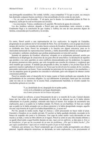 Michael O’brien                 El    librero          de     Varsovia                            44

una pornografía escandalosa. De verdad, Achille, ¡vaya compañías! Y lo que es peor, sus ensayos
han destruido a algunos buenos escritores y han encumbrado al éxito a más de uno malo.
   —Ya, ya, pero es tan divertido... Y un paria, por lo demás. La comunidad polaca de París lo
desprecia, razón por la cual no frecuenta sus círculos.
   —La cosa mejora. Vamos, condúceme a él, querido. Me moría de ganas de conocerle.
   Los dos hombres salieron, dejando a Pawel para que desentrañara tanto misterio a solas.
Finalmente llegó a la conclusión de que Audrey o Aubrey era una de esas personas dignas de
lástima, consumidas por la ambición y la envidia.

                                                  ∼
En enero, Pawel asistió a una representación de Las suplicantes, la tragedia de Eurípides,
programada en un auditorio de la Universidad de París. Fue con Goudron y con un grupo de jóvenes
amigos del escritor. Las entradas de todos fueron cortesía de Goudron. Después de la representación
se celebraba una fiesta. Pawel les acompañó a la función con alguna reticencia, pues no le
interesaban demasiado las representaciones teatrales, y había desarrollado además un desagrado por
los animados y ardientes estudiantes que giraban perpetuamente en torno del escritor.
   Sentado sin apartarse de Goudron, silencioso, arropado en su aislamiento personal, asistía con
indiferencia al despliegue de situaciones de esa gran obra de tema bélico: la desolación de aquellos
que pierden a sus seres queridos en unos conflictos desencadenados por los poderosos; la ceguera
de quienes promueven tales guerras, que solo recogerán una cosecha de crímenes y vergüenza que
otros tendrán que acarrear. A medida que progresaba la obra, las madres y los jóvenes hijos de los
guerreros muertos suplicaban al victorioso rey Teseo que les devolviera los cuerpos de los vencidos,
para poder enterrarlos con honor. Teseo escuchaba las peticiones de las mujeres y los muchachos, y
con un ampuloso gesto de grandeza les concedía lo solicitado, pero solo después de obtener ciertas
concesiones políticas.
   Pawel no atendía tanto al desarrollo de la trama cuanto al llanto profundo que emanaba de las
profundidades de los corazones afligidos. Lo oyó débilmente al principio, hasta que fue creciendo
cada vez más en su interior. En la escena final, completamente henchido, le reventó cuando los
muchachos gritaron en voz alta:

                  Y yo, desdichado de mí, despojado de mi pobre padre,
                  viviré en la orfandad en un hogar abandonado,
                  sin el amor protector de los brazos del padre.

   Pawel rompió en sollozos, se puso bruscamente de pie y se marchó de la sala. Caminó durante
horas por las calles de la ciudad, alimentando el dolor de un absceso que se le había abierto
súbitamente en el pecho, perplejo, sintiendo odio hacia el mismo. Era incapaz de encontrarle una
explicación, pues a su padre no lo habían matado. Él, Pawel, no era huérfano. Si bien era verdad
que su padre no le había arropado con su abrazo protector y le había desaprobado siempre, aquello
era una vieja historia de la que él se había desprendido ya, ¿o acaso no?
   Por fin, pasada la media noche, llegó al château y entró procurando no hacer ruido al pisar.
Encontró a Goudron en su estudio privado. El escritor se había quedado dormido, recostado en la
butaca de respaldo alto junto a la chimenea. Una copa de coñac medio vacía descansaba en una
mesita a su lado, y tenía un libro abierto en el regazo. Pawel se sentó en una silla situada enfrente y
se quedó observando a aquel hombre durante un rato. Aquí está mi anfitrión, se dijo para sí. Este es
mi benefactor, el que me ha rescatado de un mar de problemas. ¿Por qué lo habrá hecho? ¿Por
qué sigue ayudándome? Aquí está en verdad mi padre al que no han matado.
   Entonces, por primera vez, Pawel comprendió que el escritor estaba protegiéndole con abrazo
paternal. Aquella adopción misteriosa, no declarada, no tenía explicación, y era precisamente el
 