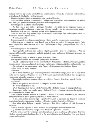 Michael O’brien                 El    librero          de    Varsovia                            45

carácter implícito de aquella amistad lo que acrecentaba su belleza. Le invadió un sentimiento de
gratitud que alivió el dolor y selló el absceso.
   Goudron se despertó con un sobresalto, tosió y se frotó los ojos.
   —Ah, mi joven guerrero —murmuró—. Despojado de su armadura, suplicando ante las puertas
de Atenas. ¿La apoteosis del valor? ¿O es más bien desesperación?
   Pawel negó con la cabeza, sin comprender.
   —Ya has visto a esos niños —prosiguió Goudron—, llevando en sus pequeñas manos los
cuerpos de sus nobles padres que yo gané para ellos: mi ciudad y yo te los ofrecemos como regalo.
   Pawel movió de nuevo la cabeza de un lado a otro. Goudron se rió.
   —Te has marchado muy pronto —dijo en un susurro, con los ojos fijos en la copa de coñac. —
Necesitaba pensar —repuso Pawel.
   —Y sentir, sospecho.
   Goudron cogió la copa de encima de la mesa y bebió un sorbo con expresión concentrada.
   —Dejemos que el pasado se vaya, Pawel, ¡que se lleve las cenizas de nuestros padres! Están
ahora suspendidas sobre nosotros, en el aire. Fundidas por el fuego, ¡han partido en dirección al
Hades!
   Goudron se puso de pie titubeando.
   —Teseo gana los cadáveres para los hijos afligidos, es cierto —dijo con voz pastosa—. Pero eso
tiene un doble sentido, porque antes les había quitado la vida... un hombre doblemente generoso. Un
rey generoso.
   Se tambaleó, y luego se tropezó al querer acercarse a Pawel.
   Este agarró a Goudron por los brazos y le ayudó a enderezarse.
   —Ah, ah —jadeó el escritor, con los ojos inundados de lágrimas—. Hermes, mensajero, quédate
conmigo en mi viaje, pues el pasado es presente y el presente está convirtiéndose en futuro otra vez.
   —No entiendo lo que quiere decir —dijo Pawel—. Está cansado, debería irse a dormir.
   —Una y otra vez, una y otra vez...
   —Es tarde.
   —Sí, es demasiado tarde, y yo he estado perdiendo demasiado el tiempo, atado por el yugo de un
lecho nupcial legítimo. De pronto los ojos de Goudron recuperaron la claridad. Dejó escapar una
risa amarga, retrocedió un paso y se irguió.
   —Demasiado clasicismo para una sola noche —dijo—. En serio, debería ver algo de Brecht.
   —¿Brecht?
   —Brecht. La ópera de tres centavos. Es una pieza de teatro musical.
   —No había oído hablar de ella.
   —¿No? Ha conquistado Europa y toda América. Debe de haber pasado de largo por Polonia.
   —Bueno, yo... no he visto mucho teatro —balbució Pawel—. Aunque esta noche he sentido por
vez primera el poder de este arte.
   —Sí, el poder. Siempre presente. Y la política. Y la raza. Y la cultura. Pero Brecht, ah, Brecht se
ha hecho comunista, por lo que está perdiendo su poder creativo.
   —A mí... me gustaría escribir algo —apuntó Pawel, con la esperanza de disipar la oscuridad
creciente en las observaciones de Goudron—. Quizá... quizá un obra sobre... Polonia.
   —Una obra sobre Polonia —sonrió Goudron—. Una idea excelente, si está dispuesto a
intentarlo.
   —No es más que algo que se me ha ocurrido. No estoy seguro de tener la capacidad.
   —¡Una obra que conquistará Europa y toda América! —proclamó Goudron.
   Y dicho esto, se volvió y se dirigió tambaleante hacia la gran escalera, y subió al piso de arriba,
riéndose entre dientes todo el rato. Pawel se fue a su habitación en el ala del servicio y se durmió
con un sueño agitado.

                                                 ∼
 