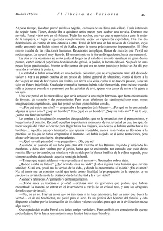 Michael O’brien                 El    librero          de     Varsovia                            46


Al poco tiempo, Goudron partió rumbo a Argelia, en busca de un clima más cálido. Tenía intención
de seguir hasta Túnez, donde iba a quedarse unos meses para acabar una novela. Durante ese
período, Pawel vivió solo en el château. Todas las noches, una vez que se marchaba a casa la mujer
de la limpieza, el lugar se quedaba completamente vacío: un caparazón espléndido. Día tras día
deambulaba sin rumbo de una estancia a otra. Trató de leer una de las novelas de Goudron, cuyo
estilo encontró tan lúcido como el de Kafka, pero la trama prácticamente impenetrable. El libro
entero trataba de las relaciones humanas. Relaciones complejas, llenas de matices que Pawel no
podía captar. Le pareció muy francés. El pensamiento se le iba en divagaciones, hasta que renunció.
   En dos o tres ocasiones se sentó junto al fuego en el estudio e intentó visualizar un gran drama
polaco, verter sobre el papel una destilación del genio, la pasión, la locura eslavos. No pasó de unas
pocas hojas garabateadas. Pronto se dio cuenta de que era un texto patético e imitativo. Se dio por
vencido y volvió a la pintura.
   La soledad se había convertido en una dolencia constante, que no era producto tanto del deseo de
volver a ver a su patrón cuanto de un estado de ánimo general de abandono, como si fuera a la
deriva por un mar de horizontes sin límites, sin tierra a la vista, como si no tuviera pasado, sino tan
solo un futuro indefinido. Cualquier compañía humana habría sido bienvenida, pero incluso cuando
salía a comprar comida o a pasearse por las galerías de arte, apenas era capaz de mirar a la gente a
los ojos.
   Una vez pensó en lo maravilloso que sería conocer a una mujer hermosa, que fuera encantadora
de formas, de corazón y de pensamiento. Pero estas efusiones de sentimentalismo eran meras
imaginaciones caprichosas, que tan pronto se iban como habían venido.
   —¿Por qué estoy tan solo? — preguntaba a las paredes del château—. ¿Por qué no he encontrado
alguien a quien amar? ¿Soy un hombre? Pero ¿qué es un hombre? ¿Soy un niño aún? Y si lo soy,
¿cómo me haré un hombre?
   Le venían a la imaginación recuerdos desagradables, que se le extendían por el pensamiento, y
luego hasta el corazón. Recordó aquellos inquietantes momentos de su juventud en que, incapaz de
hacer acopio del valor suficiente para llegar hasta las mujeres, sus deseos se habían vuelto hacia los
hombres... aquellos encaprichamientos que apenas recordaba, nunca manifiestos ni llevados a la
práctica, de los que se había arrepentido al instante. Los había alejado de sí como tentaciones, pero
ahora volvían con una fuerza sin precedentes.
   —¿Qué me está pasando? —se preguntó—. ¡Oh, que no!
   Asustado, se paseaba de un lado para otro del Castillo de las Brumas, bajando y subiendo las
escaleras, y daba cien vueltas por el jardín, hasta que se encontraba tan cansado que todo deseo
remitía. De vez en cuando, su mirada se veía atraída por la blanca basílica de la colina sagrada, pero
siempre acababa desechando aquella nostalgia infantil.
   —Tienes que seguir adelante —se reprendía a sí mismo—. No puedes volver atrás.
   ¿Dónde estaba su futuro? ¿Qué sentido tenía su vida? ¿Había alguna vida humana que tuviera
sentido? Si así era, ¿cuál era la verdad de la vida, y dónde la encontraría, si existía? ¿En el amor?
No, el amor era un contrato social que tenía como finalidad la propagación de la especie, ¡y su
precio era invariablemente la destrucción de la libertad y la creatividad!
   Avance y retroceso. Argumento y contraargumento.
   —¡Todo amor es traición o prisión! —declaró ante los gorriones que piaban, que habían
encontrado la manera de entrar en el invernadero a través de un cristal roto, y ante los dragones
dorados que vivían allí.
   —No, no es así. Hay un amor que no traiciona ni te hace prisionero, hay un amor que busca la
verdad... el de mi benefactor, mi padre para el arte. Es un profeta del hombre del futuro, y está
dispuesto a luchar por la destrucción de los falsos valores sociales, para que en la civilización nazca
algo nuevo.
   Qué agradecido estaba Pawel a su único amigo verdadero. Pero también era consciente de que no
podía dejarse llevar hacia sentimientos muy fuertes hacia aquel hombre.
 