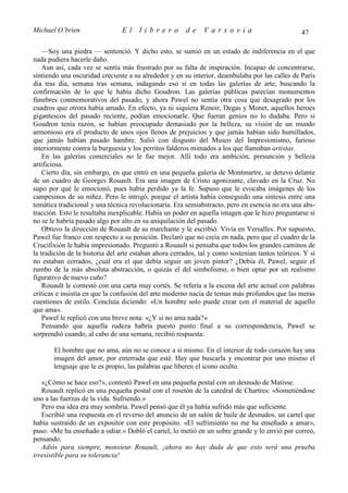 Michael O’brien                 El    librero          de     Varsovia                            47

    —Soy una piedra — sentenció. Y dicho esto, se sumió en un estado de indiferencia en el que
nada pudiera hacerle daño.
    Aun así, cada vez se sentía más frustrado por su falta de inspiración. Incapaz de concentrarse,
sintiendo una oscuridad creciente a su alrededor y en su interior, deambulaba por las calles de París
día tras día, semana tras semana, indagando eso sí en todas las galerías de arte, buscando la
confirmación de lo que le había dicho Goudron. Las galerías públicas parecían monumentos
fúnebres conmemorativos del pasado, y ahora Pawel no sentía otra cosa que desagrado por los
cuadros que otrora había amado. En efecto, ya ni siquiera Renoir, Degas y Monet, aquellos héroes
gigantescos del pasado reciente, podían emocionarle. Que fueran genios no lo dudaba. Pero si
Goudron tenía razón, se habían preocupado demasiado por la belleza, su visión de un mundo
armonioso era el producto de unos ojos llenos de prejuicios y que jamás habían sido humillados,
que jamás habían pasado hambre. Salió con disgusto del Museo del Impresionismo, furioso
interiormente contra la burguesía y los perritos falderos mimados a los que llamaban artistas.
    En las galerías comerciales no le fue mejor. Allí todo era ambición, presunción y belleza
artificiosa.
    Cierto día, sin embargo, en que entró en una pequeña galería de Montmartre, se detuvo delante
de un cuadro de Georges Rouault. Era una imagen de Cristo agonizante, clavado en la Cruz. No
supo por qué le emocionó, pues había perdido ya la fe. Supuso que le evocaba imágenes de los
campesinos de su niñez. Pero le intrigó, porque el artista había conseguido una síntesis entre una
temática tradicional y una técnica revolucionaria. Era semiabstracto, pero en esencia no era una abs-
tracción. Esto le resultaba inexplicable. Había un poder en aquella imagen que le hizo preguntarse si
no se le habría pasado algo por alto en su aniquilación del pasado.
    Obtuvo la dirección de Rouault de su marchante y le escribió. Vivía en Versalles. Por supuesto,
Pawel fue franco con respecto a su posición. Declaró que no creía en nada, pero que el cuadro de la
Crucifixión le había impresionado. Preguntó a Rouault si pensaba que todos los grandes caminos de
la tradición de la historia del arte estaban ahora cerrados, tal y como sostenían tantos teóricos. Y si
no estaban cerrados, ¿cuál era el que debía seguir un joven pintor? ¿Debía él, Pawel, seguir el
rumbo de la más absoluta abstracción, o quizás el del simbolismo, o bien optar por un realismo
figurativo de nuevo cuño?
    Rouault le contestó con una carta muy cortés. Se refería a la escena del arte actual con palabras
críticas e insistía en que la confusión del arte moderno nacía de temas más profundos que las meras
cuestiones de estilo. Concluía diciendo: «Un hombre solo puede crear con el material de aquello
que ama».
    Pawel le replicó con una breve nota: «¿Y si no ama nada?»
    Pensando que aquella rudeza habría puesto punto final a su correspondencia, Pawel se
sorprendió cuando, al cabo de una semana, recibió respuesta:

       El hombre que no ama, aún no se conoce a sí mismo. En el interior de todo corazón hay una
       imagen del amor, por enterrada que esté. Hay que buscarla y encontrar por uno mismo el
       lenguaje que le es propio, las palabras que liberen el icono oculto.

   «¿Cómo se hace eso?», contestó Pawel en una pequeña postal con un desnudo de Matisse.
   Rouault replicó en una pequeña postal con el rosetón de la catedral de Chartres: «Sometiéndose
uno a las fuerzas de la vida. Sufriendo.»
   Pero esa idea era muy sombría. Pawel pensó que él ya había sufrido más que suficiente.
   Escribió una respuesta en el reverso del anuncio de un salón de baile de desnudos, un cartel que
había sustraído de un expositor con este propósito. «El sufrimiento no me ha enseñado a amar»,
puso. «Me ha enseñado a odiar.» Dobló el cartel, lo metió en un sobre grande y lo envió por correo,
pensando:
   Adiós para siempre, monsieur Rouault, ¡ahora no hay duda de que esto será una prueba
irresistible para su tolerancia!
 