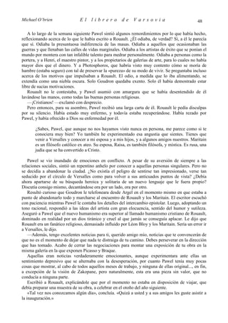 Michael O’brien                 El     librero          de    Varsovia                             48

   A lo largo de la semana siguiente Pawel sintió algunos remordimientos por lo que había hecho,
reflexionando acerca de lo que le había escrito a Rouault. ¿Él odiaba, de verdad? Sí, a él le parecía
que sí. Odiaba la presuntuosa indiferencia de las masas. Odiaba a aquellos que ocasionaban las
guerras y que llenaban las calles de vidas marginales. Odiaba a los artistas de éxito que se ponían el
mundo por montera con tan infalible talento para medrar personalmente. Odiaba a personas como la
portera, y a Henri, el maestro pintor, y a los propietarios de galerías de arte, para lo cuales no había
mayor dios que el dinero. Y a Photosphoros, que habría visto muy contento cómo se moría de
hambre (estaba seguro) con tal de preservar la «pureza» de su modo de vivir. Se preguntaba incluso
acerca de los motivos que impulsaban a Rouault. El odio, a medida que lo iba alimentando, se
extendía como una niebla oscura. Solo Goudron quedaba exento. Solo él había demostrado estar
libre de sucias motivaciones.
   Rouault no le contestaba, y Pawel asumió con amargura que se había desentendido de él
lavándose las manos, como todas las buenas personas religiosas.
   —¡Cristianos! —exclamó con desprecio.
   Pero entonces, para su asombro, Pawel recibió una larga carta de él. Rouault le pedía disculpas
por su silencio. Había estado muy enfermo, y todavía estaba recuperándose. Había rezado por
Pawel, y había ofrecido a Dios su enfermedad por él.

       ¿Sabes, Pawel, que aunque no nos hayamos visto nunca en persona, me parece como si te
       conociera muy bien? Yo también he experimentado esa angustia que sientes. Tienes que
       venir a Versalles y conocer a mi esposa y a mis hijos, y a algunos amigos nuestros. Maritain
       es un filósofo católico ex ateo. Su esposa, Raisa, es también filósofa, y mística. Es rusa, una
       judía que se ha convertido a Cristo.

    Pawel se vio inundado de emociones en conflicto. A pesar de su aversión de siempre a las
relaciones sociales, sintió un repentino anhelo por conocer a aquellas personas singulares. Pero no
se decidía a abandonar la ciudad. ¿No existía el peligro de sentirse tan impresionado, verse tan
seducido por el círculo de Versalles como para volver a sus anticuados puntos de vista? ¿Debía
ahora apartarse de su búsqueda heroica y solitaria de un nuevo lenguaje que le fuera propio?
Discutía consigo mismo, decantándose ora por un lado, ora por otro.
    Resultó curioso que Goudron le telefoneara desde Argel en el momento mismo en que estaba a
punto de abandonarlo todo y marcharse al encuentro de Rouault y los Maritain. El escritor escuchó
con paciencia mientras Pawel le contaba los detalles del intercambio epistolar. Luego, adoptando un
tono racional, respondió a las ideas del artista con gran elocuencia, sentido del humor y sutileza.
Aseguró a Pawel que el nuevo humanismo era superior al llamado humanismo cristiano de Rouault,
dominado en realidad por un dios tiránico y cruel al que jamás se conseguía aplacar. Le dijo que
Rouault era un fanático religioso, demasiado influido por Léon Bloy y los Maritain. Sería un error ir
a Versalles, le dijo.
    —Además, tengo excelentes noticias para ti, querido amigo mío, noticias que te convencerán de
que no es el momento de dejar que nada te distraiga de tu camino. Debes perseverar en la dirección
que has tomado. Acabo de cerrar las negociaciones para montar una exposición de tu obra en la
misma galería en la que exponen Picasso y Braque.
    Aquellas eran noticias verdaderamente emocionantes, aunque experimentara ante ellas un
sentimiento depresivo que se alternaba con la desesperación, por cuanto Pawel tenía muy pocas
cosas que mostrar, al cabo de todos aquellos meses de trabajo, y ninguna de ellas original..., en fin,
a excepción de la visión de Zakopane, pero naturalmente, esta era una pieza sin valor, que no
conducía a ninguna parte.
    Escribió a Rouault, explicándole que por el momento no estaba en disposición de viajar, que
debía preparar una muestra de su obra, a celebrar en el otoño del año siguiente.
    «Tal vez nos conozcamos algún día», concluía. «Quizá a usted y a sus amigos les guste asistir a
la inauguración.»
 