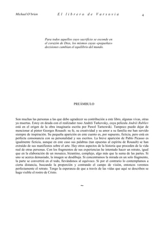 Michael O’brien                El    librero          de    Varsovia                           4




                      Para todos aquellos cuyo sacrificio se esconde en
                      el corazón de Dios, los mismos cuyas «pequeñas»
                      decisiones cambian el equilibrio del mundo.




                                           PREÁMBULO



Son muchas las personas a las que debo agradecer su contribución a este libro, algunas vivas, otras
ya muertas. Estoy en deuda con el realizador ruso Andréi Tarkovsky, cuya película Andréi Rubliev
está en el origen de la obra imaginaria escrita por Pawel Tarnowski. Tampoco puedo dejar de
mencionar al pintor Georges Rouault: su fe, su creatividad y su amor a su familia me han servido
siempre de inspiración. Su pequeña aparición en este cuento es, por supuesto, ficticia, pero está en
perfecta consonancia con su personalidad y sus escritos. La breve aparición de Pablo Picasso es
igualmente ficticia, aunque en este caso sus palabras (tan opuestas al espíritu de Rouault) se han
extraído de sus manifiestos sobre el arte. Hay otros aspectos de la historia que proceden de la vida
real de otras personas. Con los fragmentos de sus experiencias he intentado hacer un retrato, igual
que en la elaboración de un mosaico, bizantino, complejo, algo más que la suma de las partes. Si
uno se acerca demasiado, la imagen se desdibuja. Si concentramos la mirada en un solo fragmento,
la parte se convertirá en el todo, llevándonos al equívoco. Si por el contrario lo contemplamos a
cierta distancia, buscando la proporción y centrando el campo de visión, entonces veremos
perfectamente el retrato. Tengo la esperanza de que a través de las vidas que aquí se describen se
haga visible el rostro de Cristo.



                                                ∼
 