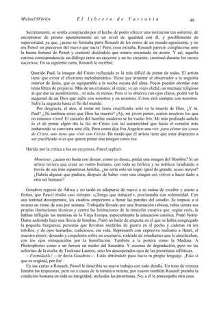 Michael O’brien                El     librero          de    Varsovia                            49

   Secretamente, se sentía complacido por el hecho de poder ofrecer una invitación tan solemne, de
encontrarse de pronto aparentemente en un nivel de igualdad con él, y posiblemente de
superioridad, ya que, ¿acaso no formaba parte Rouault de los restos de un mundo agonizante, y no
era Pawel un precursor del nuevo que nacía? Pero, cosa extraña, Rouault pareció complacerse ante
la buena fortuna de Pawel y contestó diciéndole que estaría encantado de asistir. Y así, aquella
curiosa correspondencia, un diálogo entre un creyente y un no creyente, continuó durante los meses
sucesivos. En su siguiente carta, Rouault le escribió:

     Querido Paul, la imagen del Cristo rechazado es la más difícil de pintar de todas. El artista
     tiene que evitar el efectismo melodramático. Tiene que arrastrar al observador a la angustia
     interior de Jesús, que es equiparable a la noche oscura del alma. Pocos pueden abordar este
     tema libres de prejuicio. Más de un cristiano, al mirar, ve un viejo cliché, un mensaje religioso
     al que dar su asentimiento... ni más, ni menos. Pero si lo observa con ojos claros, podrá ver la
     majestad de un Dios que sufre con nosotros y en nosotros. Cristo está siempre con nosotros.
     Sufre la angustia hasta el fin del mundo.
        Por desgracia, el ateo, al mirar mi Jesús crucificado, solo ve la muerte de Dios. ¿Y tú,
     Paul? ¿Tú también crees que Dios ha muerto? ¡Ay, mi joven pintor, somos nosotros los que
     no estamos vivos! El corazón del hombre moderno se ha vuelto frío. Mi más profundo anhelo
     es el de pintar algún día la faz de Cristo con tal autenticidad que hasta el corazón más
     endurecido se convierta ante ella. Pero como dijo Fra Angelico una vez: para pintar las cosas
     de Cristo, uno tiene que vivir con Cristo. De modo que el artista tiene que estar dispuesto a
     ser crucificado si es que quiere pintar una imagen como ésa.

  Herido por la crítica a los no creyentes, Pawel replicó:

       Monsieur, ¿acaso no basta con desear, como yo deseo, pintar una imagen del Hombre? Si un
       artista tuviera que crear un rostro humano, con toda su belleza y su nobleza irradiando a
       través de sus más espantosas heridas, ¿no sería esto un logro igual de grande, acaso mayor?
       ¿Habría alguien que pudiera, después de haber visto una imagen así, volver a hacer daño a
       otro ser humano?

   Goudron regresó de África y no tardó en adaptarse de nuevo a su rutina de escribir y asistir a
fiestas, que Pawel eludía casi siempre. «¡Tengo que trabajar!», proclamaba con solemnidad. Con
una lentitud desesperante, los cuadros empezaron a llenar las paredes del estudio. Se impuso a sí
mismo un ritmo de uno por semana. Trabajaba llevado por una frustración rabiosa, rabia contra sus
propias limitaciones técnicas y contra las limitaciones de la intuición creativa que, según creía, le
habían infligido las mentiras de la Vieja Europa, especialmente la educación católica. Pintó Notre-
Dame ardiendo bajo una lluvia de bombas. Pintó un baile de etiqueta en el que se había congregado
la pequeña burguesía, personas que llevaban medallas de guerra en el pecho y cadenas en los
tobillos, y de ojos taimados, codiciosos, sin vida. Representó con expresivo realismo a Henri, el
maestro pintor, desnudo y corpulento sobre un escenario, rodeado de estudiantes que le abucheaban,
con los ojos enloquecidos por la humillación. También a la portera como la Medusa. A
Photosphoros como a un fariseo en medio del Sanedrín. Y escenas de degradación, pero no las
señoritas de la noche de Toulouse Lautrec, sino los desesperados ojos de las prostitutas sifilíticas.
   —Formidable! —le decía Goudron—. Estás abriéndote paso hacia tu propio lenguaje. ¡Esto sí
que es original, por fin!
   En sus cartas a Rouault, Pawel le describía su nuevo trabajo con todo detalle. Un tono de tristeza
llenaba las respuestas, pero no a causa de la temática misma, por cuanto también Rouault pintaba la
condición humana en toda su integridad, incluidas las prostitutas. No, a él le preocupaba otra cosa.
 