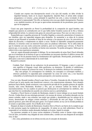 Michael O’brien                El     librero         de     Varsovia                           50

       Cuando uno expone esta desesperación moral a los ojos del mundo, no debe olvidar la
       dignidad humana, hasta en la mayor degradación. Querido Paul, el artista debe siempre
       preguntarse a sí mismo: ¿estoy pintando la superficie tan solo, o estoy revelando el alma
       eterna de lo representado? Sin ello, no hacemos otra cosa que añadir desesperación. Pasamos
       a ser, también nosotros, de los que se aprovechan meramente de las prostitutas; peor, puesto
       que no les pagamos.

   Causó una gran impresión en Pawel la profundidad de la compasión de aquel hombre, una
empatía que parecía en contradicción con lo que había dicho Goudron acerca de la fría y tiránica
religiosidad del artista. Le entraron más ganas de conocerle que nunca. Pero una vez más se retuvo.
   Sospechaba que si aquellas personas de Versalles llegaban a conocerle, penetrarían al instante en
sus tinieblas, pero sin capacidad ninguna para disiparlas. Se asomarían a su alma de la misma
manera en que Rouault se asomaba al alma de las rameras y los payasos de circo. Se convertiría en
objeto de discusión, o simplemente en objeto a secas. Siendo su admirable compasión puramente
abstracta, lo mirarían como un material fresco para sus piadosas reflexiones. No le cabía duda de
que lo tratarían con una cierta corrección caritativa, pero no le pedirían que volviera. A Pawel le
parecía que, si eso pasaba, sus tinieblas no harían sino aumentar. No podía arriesgarse. Sabía que no
sobreviviría a una experiencia semejante.
   Aun así, seguía deseando proseguir el diálogo. En un intercambio de notas final, Pawel afirmaba
que en el momento de la historia en que se encontraban era necesario derribar el edificio mismo del
lenguaje con el fin de penetrar hasta los fundamentos del significado. Destruyendo, proclamaba, se
abría paso a una nueva edad dorada de la creatividad.
   Rouault le contestó:

     Cuidado, Paul. Aléjate de esa seductora vía de pensamiento. El lenguaje, y para ti y para mí
     esto significa el lenguaje visual, debe purificarse, no destruirse. Si pierdes el simbolismo,
     perderás tu manera de conocer las cosas. Si destruyes los símbolos, destruyes los conceptos.
        Hay otro peligro. Si corrompemos los símbolos, los conceptos se corrompen también, y
     entonces perdemos la capacidad para comprender las cosas tal como son, y nos hacemos
     vulnerables a la deformación de nuestra percepción y de nuestras acciones.

   Una vez más, Rouault instaba a Pawel a que fuera a Versalles. Enterado de ello, Goudron le dijo
a Pawel que le sería mucho más beneficioso conocer a los expresionistas alemanes. Poco después
partieron hacia Berlín, donde asistieron a una exposición privada de los grandes pintores de aquella
escuela, tales como Beckmann, Kirchner y Dix, que ya entonces sufrían las burlas de los
nacionalsocialistas. En sus cuadros no parecía que destruyeran ni corrompieran los símbolos, sino
que más bien los reordenaban de acuerdo con criterios nuevos y perturbadores.
   Goudron y Pawel fueron al estudio de Beckmann, donde le vieron trabajar en un mural titulado
Partida. Estaba lleno de una mitología personal y de escenas de tortura: un hombre desnudo con las
manos cortadas, atado a una columna; una mujer que gritaba y deambulaba por los salones de la
locura, denunciando un antiguo crimen anónimo y advirtiendo de otro por llegar. A Pawel le
pareció grotesco, pero obra del más puro genio. En el panel central, un rey con la mirada perdida en
el océano se aprestaba a partir. Era el Kafka de lo visual.
   Después de dejar el estudio de Beckmann, Goudron llevó a Pawel a un barrio de la ciudad en que
la vida nocturna seguía las tendencias de vanguardia. Al entrar en un club subterráneo, Pawel se
sorprendió al ver hombres medio desnudos bailando en la pista. Apartó la mirada.
   Las personas sentadas en la mesa vecina saludaron a Goudron como si fueran viejos amigos.
Uno de ellos, un hombre muy delgado de unos ochenta años, vestido con una chaqueta de terciopelo
rosa, le dijo:
   —Ami, estoy peleándome en mi última novela con el concepto de desnudez.
 