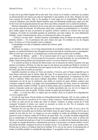 Michael O’brien                 El     librero          de    Varsovia                             52

la ropa con la que había llegado allí un año atrás. Fue a mirar en el estudio y sintió por sus cuadros
un aborrecimiento tan intenso que dejó de importarle lo que pudiera ser de ellos. Después de todo,
eran creación de Goudron. Que se los quedara él como pago por su hospitalidad. Dudó ante la
visión de Zakopane, pero decidió dejarla también, pues era demasiado grande para cargar con ella.
Se llevó tan solo la pequeña pintura de unas flores que había comprado con su sueldo de jardinero.
    Mientras despojaba su dormitorio de las cosas que eran inequívocamente de su propiedad, Pawel
dio con las cartas de Rouault. Al reflexionar sobre ellas, consideró la posibilidad de ir a Versalles,
pero estaba seguro de que en presencia de aquellos místicos católicos no sentiría otra cosa que
vergüenza. Su fondo de oscuridad quedaría de manifiesto con toda crudeza. Se vería doblemente
hundido. Arrojó violentamente las cartas a la chimenea del salón y las quemó.
    —Volveré a mi país natal —declaró mientras contemplaba cómo las llamas devoraban aquellas
palabras inútiles—. Ya no pertenezco allí, pero menos aún aquí. En realidad, no soy de ninguna
parte. Al menos, en Varsovia podré volver a empezar.
    Contemplando con odio el esplendor cultural del château, gritó:
    —¿Qué soy?
    Miró hacia un espejo y vio el rostro distorsionado de un hombre colérico. Un hombre más bien
apuesto, un caparazón hermoso que albergaba una masa retorcida de contradicciones y autoengaños.
Odió el rostro que veía ante sí, y comprobó que se hacía más odioso cuanto más lo odiaba.
    —Príncipe de Belleza —gruñó—. Él te conocía mejor de lo que tú mismo te conocías. Bien,
¡pues nunca más! Me voy. Volveré al país de los muertos y me haré de piedra. Sí, soy un hombre de
piedra. Nunca más permitiré que otra persona vuelva a ver en mi interior ni me toque.
    Y se marchó así hacia la estación de Saint-Lazare con la intención de subirse al primer tren que
partiera con destino a Polonia. La idea de coger la ruta directa que pasaba por Berlín le revolvió el
estómago, y más si ello significaba tener que esperar un día más, así que sacó un billete para el tren
de Viena, que salía en menos de una hora.
    Esperaba encontrar un enlace en Viena con destino a Varsovia, pero al llegar comprobó que no
tenía dinero suficiente para la última etapa del viaje. Si no quería tener que cruzar los Cárpatos a
pie, tendría que encontrar rápidamente un empleo. Para su desesperación, la experiencia de París
volvía a repetirse. Había muy pocos trabajos disponibles. Estaba decidido a lavar platos en un
restaurante con tal de que lo emplearan, pero había un montón de gente dándose codazos para
conseguir cualquier trabajo. Las pagas eran extremadamente bajas; las horas, nunca las suficientes
como para poder comprar el billete. Se gastó el último dinero que le quedaba en comida. Anduvo y
anduvo, buscando ayuda por todas partes. Ya la había encontrado una vez, tal vez le llegara de
nuevo. Quería rezar, pero no podía. Al final, cuando no podía más de hambre, gritó:
    —¡Dios... si es que hay Dios, te suplico que me ayudes! ¡Pero no al precio de la degradación!
¡Ya no lo soporto más!
    Al cabo de unas horas, Pawel entraba en el Kunsthistorisches Museum. Allí vio ocho cuadros de
Brueghel, entre ellos La parábola de los ciegos y Boda campesina. Parado delante del primero, veía
su rostro en cada una de las almas que caían al abismo. Tampoco la alegre escena de la boda
consiguió levantarle el ánimo, por cuanto no encontró su rostro en ella. Por el contrario, veía
aquello que él nunca tendría, lo que nunca sería.
    Entonces dio con una obra de un artista anónimo de finales del siglo XIX, El juicio final. No
entendía cómo era posible que no hubiera oído hablar nunca de aquel cuadro, pues era obvio que se
trataba de una obra de arte. La imagen no era tan compleja ni estaba tan poblada de personajes
grotescos como el famoso cuadro de El Bosco de igual título. No, su poder resultaba magnificado
por su simplicidad. El artista había representado la segunda venida de Cristo como el retorno del
Señor a un mundo devorado por el mal. En la mitad superior, un orden divino luminoso desciende a
un campo de energía demoníaca y abominación universal. Las personas van dando tumbos a través
del paisaje desolado, incapaces de elevar la mirada a la luz. Ya no pueden ver, ya no pueden creer.
Piensan que la ruina es el balance final de la realidad. Él lo veía en sus rostros, la desesperación, el
miedo, la terrible soledad. La soledad del Apocalipsis. Y en aquellos rostros vio el suyo propio.
 
