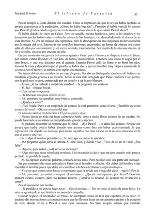 Michael O’brien                 El    librero          de    Varsovia                            53

   Pawel rompió a llorar delante del cuadro. Tenía la impresión de que el artista había captado su
propia experiencia a la perfección. ¿Cómo lo había logrado? ¿También él había sentido lo mismo
que Pawel? ¿Había estado alguna vez en la misma situación en la que estaba Pawel ahora?
   Él había dejado de creer en Cristo. Pero en aquella escena fantástica, junto a los ángeles y los
demonios que luchaban entre sí sobre las almas de los hombres, vio desnudado todo el drama de su
vida interior. Sí, era un mundo sin esperanza, pero la desesperación era conjurada misteriosamente
por la magia del arte. Encontrar sus tinieblas interiores encarnadas en forma de pintura era como
salir de ellas por un momento y, en cierto sentido, trascenderlas. Ser dueño de la alucinación era, al
fin y al cabo, situarse por encima de ella.
   En ese momento, un guarda del museo agarró a Pawel por el brazo y se dispuso a sacarlo fuera,
por cuanto estaba llorando en voz alta, de forma incontrolable. Entonces una mano le cogió por el
otro brazo, y una voz discutió con el guarda. Cuando Pawel dejó de llorar y se frotó los ojos,
levantó la vista y descubrió que el guarda se había ido, y que un hombre muy viejo y encorvado le
sostenía por el brazo y le miraba con expresión amistosa.
   Iba impecablemente vestido con un traje elegante, llevaba un distinguido sombrero de fieltro y se
mantenía erguido gracias a un bastón. Tenía la cara más arrugada que Pawel hubiera visto jamás,
con la piel muy oscura, enmarcada por un cabello y un bigote blancos.
   —Joven, ¿le ha turbado a usted este cuadro? —le preguntó con cortesía.
   —Sí. No —repuso Pawel.
   —Una curiosa respuesta.
   —Ha liberado una pena dentro de mí.
   —Ah, entonces ha cumplido muy bien su cometido.
   —¿Quién es usted?
   —¿Yo? Nadie. Pero a un empleado de correos le está permitido amar el arte. ¿También es usted
amante del arte? —Sí, soy amante del arte.
   El anciano asintió en dirección a El juicio final y dijo:
   —Nunca jamás en toda mi larga existencia había visto a nadie llorar delante de un cuadro. No
puede hacérsele a un artista un cumplido más grande y sincero.
   —Si pudiera encontrar al hombre que lo pintó —dijo Pawel—, le daría las gracias. Porque me
parece que nadie podría haber pintado una escena como ésta sin haber experimentado lo que
representa. Ha dejado un mensaje para todos aquellos que han estado en la misma situación en la
que él estuvo una vez.
   —Sí —dijo el hombre pensativo—. Sí, creo que es cierto lo que dice.
   —Me pregunto quién sería el artista. Si está vivo, y dónde vive. ¿Tuvo éxito en la vida? ¿Fue
feliz?
   —Dígame, para usted, ¿cuál sería ese mensaje?
   —Algo más que mera mitología cristiana. Está tratando de decir que incluso cuando todo parece
perdido, es posible la ayuda.
   —Sí, ha captado usted sus palabras a través de los años. Pero ha oído solo una parte del mensaje.
   En ese momento dio unas palmadas a Pawel en el hombro y añadió: «Es deber del hombre viejo
recordar al hombre joven que debe ser cauteloso a la hora de llamar a algo mitología».
   —Yo creo que somos unos locos si esperamos que la ayuda nos venga del cielo —replicó Pawel.
   —Ah, juventud, juventud —suspiró el anciano—. ¿Querrá disculparme, por favor? Desearía
atender ciertos asuntos, pero no tardaré mucho. ¿Tendría la bondad de aceptar mi invitación a
cenar?
   Pawel reaccionó con recelo.
   —He perdido a mi esposa hace poco —dijo el anciano—. No tuvimos la dicha de tener hijos. Le
estaría agradecido si me brindara un poco de compañía.
   Cuando regresó el rescatador de Pawel, le acompañó hasta un taxi que esperaba en la calle. El
anciano dio instrucciones al conductor para que les llevara hasta un restaurante cercano a la estación
de tren, donde invitó a Pawel a una cena suntuosa. No hizo ningún intento por entablar
 