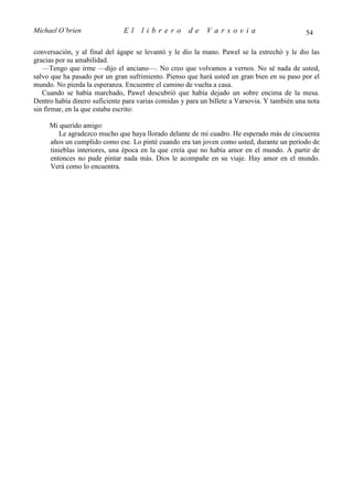 Michael O’brien                El    librero         de    Varsovia                           54

conversación, y al final del ágape se levantó y le dio la mano. Pawel se la estrechó y le dio las
gracias por su amabilidad.
   —Tengo que irme —dijo el anciano—. No creo que volvamos a vernos. No sé nada de usted,
salvo que ha pasado por un gran sufrimiento. Pienso que hará usted un gran bien en su paso por el
mundo. No pierda la esperanza. Encuentre el camino de vuelta a casa.
   Cuando se había marchado, Pawel descubrió que había dejado un sobre encima de la mesa.
Dentro había dinero suficiente para varias comidas y para un billete a Varsovia. Y también una nota
sin firmar, en la que estaba escrito:

     Mi querido amigo:
        Le agradezco mucho que haya llorado delante de mi cuadro. He esperado más de cincuenta
     años un cumplido como ese. Lo pinté cuando era tan joven como usted, durante un período de
     tinieblas interiores, una época en la que creía que no había amor en el mundo. A partir de
     entonces no pude pintar nada más. Dios le acompañe en su viaje. Hay amor en el mundo.
     Verá como lo encuentra.
 