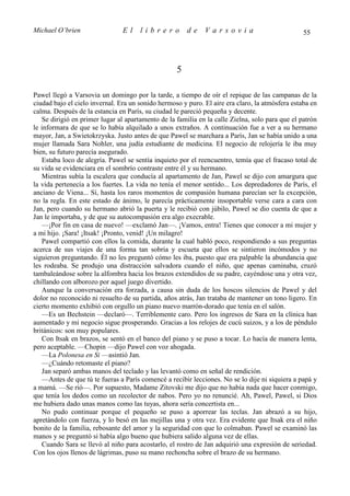 Michael O’brien                 El    librero          de    Varsovia                            55




                                                   5

Pawel llegó a Varsovia un domingo por la tarde, a tiempo de oír el repique de las campanas de la
ciudad bajo el cielo invernal. Era un sonido hermoso y puro. El aire era claro, la atmósfera estaba en
calma. Después de la estancia en París, su ciudad le pareció pequeña y decente.
   Se dirigió en primer lugar al apartamento de la familia en la calle Zielna, solo para que el patrón
le informara de que se lo había alquilado a unos extraños. A continuación fue a ver a su hermano
mayor, Jan, a Swietokrzyska. Justo antes de que Pawel se marchara a París, Jan se había unido a una
mujer llamada Sara Nohler, una judía estudiante de medicina. El negocio de relojería le iba muy
bien, su futuro parecía asegurado.
   Estaba loco de alegría. Pawel se sentía inquieto por el reencuentro, temía que el fracaso total de
su vida se evidenciara en el sombrío contraste entre él y su hermano.
   Mientras subía la escalera que conducía al apartamento de Jan, Pawel se dijo con amargura que
la vida pertenecía a los fuertes. La vida no tenía el menor sentido... Los depredadores de París, el
anciano de Viena... Sí, hasta los raros momentos de compasión humana parecían ser la excepción,
no la regla. En este estado de ánimo, le parecía prácticamente insoportable verse cara a cara con
Jan, pero cuando su hermano abrió la puerta y le recibió con júbilo, Pawel se dio cuenta de que a
Jan le importaba, y de que su autocompasión era algo execrable.
   —¡Por fin en casa de nuevo! —exclamó Jan—. ¡Vamos, entra! Tienes que conocer a mi mujer y
a mi hijo. ¡Sara! ¡Itsak! ¡Pronto, venid! ¡Un milagro!
   Pawel compartió con ellos la comida, durante la cual habló poco, respondiendo a sus preguntas
acerca de sus viajes de una forma tan sobria y escueta que ellos se sintieron incómodos y no
siguieron preguntando. Él no les preguntó cómo les iba, puesto que era palpable la abundancia que
les rodeaba. Se produjo una distracción salvadora cuando el niño, que apenas caminaba, cruzó
tambaleándose sobre la alfombra hacia los brazos extendidos de su padre, cayéndose una y otra vez,
chillando con alborozo por aquel juego divertido.
   Aunque la conversación era forzada, a causa sin duda de los hoscos silencios de Pawel y del
dolor no reconocido ni resuelto de su partida, años atrás, Jan trataba de mantener un tono ligero. En
cierto momento exhibió con orgullo un piano nuevo marrón-dorado que tenía en el salón.
   —Es un Bechstein —declaró—. Terriblemente caro. Pero los ingresos de Sara en la clínica han
aumentado y mi negocio sigue prosperando. Gracias a los relojes de cucú suizos, y a los de péndulo
británicos: son muy populares.
   Con Itsak en brazos, se sentó en el banco del piano y se puso a tocar. Lo hacía de manera lenta,
pero aceptable. —Chopin —dijo Pawel con voz ahogada.
   —La Polonesa en Si —asintió Jan.
   —¿Cuándo retomaste el piano?
   Jan separó ambas manos del teclado y las levantó como en señal de rendición.
   —Antes de que tú te fueras a París comencé a recibir lecciones. No se lo dije ni siquiera a papá y
a mamá. —Se rió—. Por supuesto, Madame Zitovski me dijo que no había nada que hacer conmigo,
que tenía los dedos como un recolector de nabos. Pero yo no renuncié. Ah, Pawel, Pawel, si Dios
me hubiera dado unas manos como las tuyas, ahora sería concertista en...
   No pudo continuar porque el pequeño se puso a aporrear las teclas. Jan abrazó a su hijo,
apretándolo con fuerza, y lo besó en las mejillas una y otra vez. Era evidente que Itsak era el niño
bonito de la familia, rebosante del amor y la seguridad con que lo colmaban. Pawel se examinó las
manos y se preguntó si había algo bueno que hubiera salido alguna vez de ellas.
   Cuando Sara se llevó al niño para acostarlo, el rostro de Jan adquirió una expresión de seriedad.
Con los ojos llenos de lágrimas, puso su mano rechoncha sobre el brazo de su hermano.
 