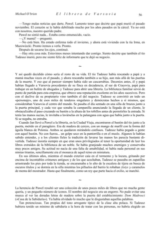 Michael O’brien                 El     librero          de    Varsovia                             56

  —Tengo malas noticias que darte, Pawel. Lamento tener que decirte que papá murió el pasado
noviembre. El corazón se le había debilitado mucho por los años pasados en la cárcel. Ya no está
con nosotros, nuestro querido padre.
  Pawel no sintió nada... Estaba como entumecido, vacío.
  —¿Y mamá? —preguntó.
  —No está bien. Ha estado enferma todo el invierno, y ahora está viviendo con la tía Irma, en
Mazowiecki. Pronto iremos a verla. Pronto.
  Después de secarse los ojos, continuó.
  —Hay otra cosa más. Estuvimos meses intentando dar contigo. Siento decirte que también el tío
Tadeusz murió, pero me siento feliz de informarte que te dejó su negocio.

                                                  ∼
Y así quedó decidido cómo sería el resto de su vida. El tío Tadeusz había rescatado a papá y a
mamá muchas veces en el pasado, y ahora rescataba también a su hijo, aun más allá de las puertas
de la muerte. Y eso que al parecer siempre había sido un cascarrabias. Decenios antes, él y papá
habían llegado a Varsovia procedentes de su finca en decadencia, al sur de Cracovia, papá para
trabajar en un bufete de abogados y Tadeusz para abrir una librería. La biblioteca familiar sirvió de
punto de partida para esta empresa, que obtuvo una reputación excelente en los años sucesivos. Pero
con el declive de su propietario vino también el del negocio. Tadeusz se convirtió en todo un
«personaje», uno de esos miles de tenderos singulares y demócratas hechos a sí mismos, que
consideraban Varsovia el centro del mundo. Se pasaba el día sentado en una silla de brazos junto a
la puerta principal, y cada vez que sonaba la campanilla anunciando la llegada de un cliente, le
obstaculizaba el paso cruzando su bastón a la altura de los tobillos antes de permitirles la entrada. Si
tenía las manos sucias, le invitaba a lavárselas en la palangana con agua que había junto a la puerta.
Si se negaba, no entraba.
   Cuando Jan llevó a Pawel a la librería, en la Ciudad Vieja, encontraron el bastón del tío junto a la
puerta, metido en el paragüero. Era de madera de cerezo, con un mango de marfil con la forma del
águila blanca de Polonia. Ambos se quedaron mirándolo confusos. Tadeusz había pegado a gente
con aquel bastón. No con fuerza... un golpe seco en la pantorrilla o en el muslo. Algunos le habían
sabido entender, y a los clientes fieles la tradición de lavarse las manos les parecía bastante di-
vertida. Tadeusz insistía siempre en que eran unos privilegiados al tener la oportunidad de leer los
libros extraídos de la biblioteca de un noble. Se había granjeado muchos enemigos y conservaba
muy pocos amigos. Su actitud no nacía de una falta de amabilidad, ni había nada personal en sus
nimias tiranías, sencillamente era el monarca de aquel reino en miniatura.
   En sus últimos años, mientras el mundo exterior caía en el tormento y la locura, gritando por
encima de incontables crímenes antiguos y de los que acechaban, Tadeusz se paseaba en zapatillas
arrastrando los pies por toda la tienda, se encaramaba a lo alto de la escalera de tijera en busca de
oscuros títulos y se dormía en la silla mientras los pilluelos del barrio le robaban zlotys y caramelos
de menta del mostrador. Hasta que finalmente, como un rey que parte hacia el exilio, se marchó.

                                                  ∼
La herencia de Pawel resultó ser una colección de unos pocos miles de libros que no mucha gente
quería, y un pequeño número de iconos. El nombre del negocio era un engorro. No pudo evitar una
mueca al ver las doradas letras de madera sobre la puerta del establecimiento: Dom Madrosci
(«Casa de la Sabiduría»). Ya había olvidado lo mucho que le disgustaban aquellas palabras.
   Tan pretenciosas. Tan propias del tono arrogante típico de la clase alta polaca. Si Tadeusz
hubiera tenido un mínimo de sabiduría a la hora de tratar con las personas, no habría elegido un
 