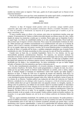 Michael O’brien                 El    librero          de     Varsovia                            57

nombre tan irónico para su negocio. Claro que, ¿quién era él para juzgarle por su fracaso en las
relaciones humanas?
   Una de las primeras cosas que hizo como propietario fue quitar aquel rótulo y reemplazarlo por
otro más discreto, jugando con la palabra griega que significa sabiduría: sofía.

                                              SOFIA
                                       LIBRERÍA DE VIEJO

   ¡Perfecto!, se dijo. El lenguaje tiende puentes entre las personas, aunque también puede
separarlas. Que saque cada cual sus propias conclusiones. Oscuro y revelador. Revelador y oscu-
ro. Solo los pedantes se molestarán. La mayoría de la gente pensará que el nombre es por mi
mujer, inexistente, claro.
   El nuevo nombre atrajo en efecto a los curiosos, pero estos no encontraron muchas cosas que
comprar. El pensamiento de Tadeusz se había extraviado durante sus últimos meses de vida, y había
dejado de reponer las estanterías a media que se vaciaban. Hacía siglos que no limpiaban el polvo
en aquel lugar. Los libros de contabilidad estaban en el más completo desorden. Pawel tardó dos
años en hacer que el negocio volviera a funcionar. Poco a poco fue aumentando el número de clien-
tes. Había personas que entraban ocasionalmente en el establecimiento solo para ver el bastón de
Tadeusz, ante el cual se sonreían, recordando tiempos pasados, pero pocas compraban algún libro.
De vez en cuando, algún que otro poeta o escritor, de la oscura bohemia polaca, se entretenía entre
las pilas de libros y se pasaba allí las horas, y acababa comprando ejemplares que el propio Pawel
consideraba sin valor. Sin duda encontraban en ellos cosas que los ojos de Pawel no acertaban a ver.
   Cuando tenía un buen día, se mostraba hospitalario. Servía té a los clientes, con los que
intercambiaba prudentes consideraciones literarias. Por supuesto, era necesario rechazar las
reiteradas invitaciones de abierta amistad ofrecidas por los intelectuales más jóvenes, tanto hombres
como mujeres, muchos de los cuales lo encontraban «interesante». Él sabía que si llegaban a mirar
por debajo del caparazón de su hermoso aspecto exterior, encontrarían un hombre lleno de agujeros,
acribillado por las dudas y las contradicciones. Su única certidumbre era que no había ningún
salvador, ni humano ni de otra naturaleza, que fuera a interesarse por él.
   En los años inmediatamente precedentes a la invasión alemana, el negocio comenzó a rendir
unos modestos beneficios. De hecho, Pawel acabó preguntándose si, después de todo, las crisis y
caídas por las que había pasado no habrían tenido finalmente un sentido, como si ahora, aunque
tarde, le hubiera llegado el momento de manifestarse contra todo aquello que había llegado a
aborrecer en París. A finales de 1936 tuvo el capricho de montar una editorial, Zofia Press. La
utilizó para publicar una colección de cuentos populares de Casubia, una región del norte de Polonia
y una antología de poetas desconocidos (aunque todos ellos, había de confesarlo, tenían el honor de
ser clientes de su librería). También publicó una traducción del relato del Anticristo de Vladimir
Soloviev, extraída de Los tres diálogos sobre la guerra, el progreso y el fin de la historia universal.
No habría sabido decir por qué le interesaba tanto este pequeño extracto. Le intrigaba, suponía, el
diálogo entre los poderosos y los débiles de este mundo. Quizá le recordara también el Apocalipsis
pintado por aquel anciano de Viena. Ninguno de los tres títulos vendió más allá de unos pocos cen-
tenares de ejemplares, pero al menos los volúmenes que no se vendieron contribuyeron a llenar los
anaqueles. Su poco éxito no le turbó. Ya no aspiraba a ningún tipo de éxito humano. No tenía
deseos de pintar, ni de ser amado, ni de ser grande. Estaba contento siendo un hombre mediocre. Su
vocación, si es que podía llamarse así, era la de ser el último archivero de historias fútiles del
mundo.
   Aun así, seguía sintiéndose desdichado. No confiaba en los seres humanos. No podía perdonar a
quienes le habían traicionado, y mientras observaba con frío ojo analítico las nubes de tormenta que
se arremolinaban justo al otro lado de la frontera occidental, presentía que pronto iban a ocurrir
muchísimos otros sucesos imperdonables. A pesar de la aparatosidad del malestar político de las
masas en Europa, él se sentía acuciado por un creciente hastío, por un sentimiento de futilidad.
 