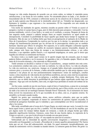 Michael O’brien                 El     librero          de    Varsovia                            58

Aunque su vida estaba dispuesta de acuerdo con un cierto orden, su trabajo le reportaba pocas
satisfacciones, y sus horas de ocio estaban vacías. No encontraba placer en nada, y así, durante el
trascendental año de 1938, comenzó a reflexionar acerca de los atractivos de la muerte, creyendo
que la nada suponía una liberación de la intolerable cárcel del yo. Viéndole tan desgraciado, sus
hermanos le instaban a que regresara a los sacramentos. Él les respondía con una mirada de
silencioso desdén.
    Una noche de mediados de agosto, mientras cruzaba un puente sobre el Vístula se acercó al
parapeto e inclinó el cuerpo hacia el agua, pero le faltó decisión para arrojarse y retrocedió. Con las
piernas temblando, volvió a Casa Sofía y se sentó en el vestíbulo, a oscuras. Después de horas de
una angustia muda, empezó a anhelar aunque fuera un respiro transitorio en aquel estado de
desesperación. Consideró la posibilidad de hacer aquello que desde hacía tiempo le sugerían sus
hermanos. Más de una vez le habían dicho que fuera en peregrinación al santuario de la Madre de
Dios de Częstochowa. Comprendía los motivos por los que se lo decían. Lo apostaban todo a un
milagro de transformación personal que les aliviara de su preocupación crónica por su sombrío
hermano. Querían que «Dios» lo arreglara. Por supuesto, no se sentía obligado a alimentar aquella
liviana preocupación. Aunque un cambio de escenario tampoco parecía irrazonable, después de
todo, aunque solo fuera una forma de escapar a sus bienintencionadas críticas, a sus ceños
fruncidos, a sus repetidos «pobre Pawel», a su inquietud empalagosa, en suma, que lo único que
lograba era reforzar su sentimiento de fracaso.
    Su única visita a su madre aquel verano no le aportó ningún tipo de consuelo, pues la mujer
padecía fiebres cerebrales y no le reconoció. Se agarraba a Jan y le llamaba «papá». Murió un año
antes de la invasión alemana, y fue enterrada en Mazowiecki.
    Tardó semanas en decidirse a realizar el viaje a Częstochowa... aunque también otro más corto.
Los cementerios estaban más cerca, con todo su realismo. La vida era breve. La vida era absurda.
La vida era carnívora; no, omnívora. Aunque en el pasado había observado ocasionalmente los
curiosos giros y reversos de la fortuna, y había advertido también que la vida arroja algunas veces
sorpresas a las playas de un mar permanentemente tempestuoso: restos de naufragios, conchas
vacías y otras muestras de vida marina de una belleza asombrosa, aun así, estas eran las excepciones
que confirmaban la regla. La vida era peligrosa, y acababa siempre fatalmente. Pero, tenía que
admitirlo, uno no debía descartar la posibilidad de que hubiera algún significado oculto bajo sus
sorpresas. Algo que solo era factible, claro está, en algún hoyo profundo en medio del embate de las
olas.
    Así fue como, sumido en uno de esos hoyos, cogió el tren a Częstochowa, a pesar de su razonada
certeza de la inexistencia de Dios, a pesar de su convicción de, que si Dios existía, eso no le serviría
de nada a los restos de un naufragio humano llamado Pawel Tarnowski. En el monasterio de Jasna
Góra revivió los mecanismos de la fe que recordaba de su niñez, esto es, el aparato externo. Se
arrodilló y se levantó cuando tocaba.
    Repitió los gestos que consideraba, ahora, meros artificios culturales, pero que no podía
abandonar por completo, respetando al menos los sentimientos de quienes seguían creyendo, la
multitud de peregrinos humildes que le rodeaban y que contemplaban con fervor incondicional el
altar y los iconos.
    Más tarde, arrodillado ante el icono de la Virgen Negra, no sintió más que vacío. Levantó la vista
hacia aquel rostro y pensó que era frío y sombrío. Vio dos hendeduras en una de las mejillas, que
por alguna razón los monjes habían dejado sin restaurar, a modo de antigua herida que había
adquirido significación histórica. Entonces, como fruto de una ilusión óptica, la expresión de la
Virgen se suavizó, y sus ojos le devolvieron la mirada con una gran ternura.
    «Yo también recibí golpes», le dijo. «Y una espada me atravesó el corazón.»
    Sobresaltado por la intensidad de aquella conversación imaginaria y totalmente unilateral,
retrocedió con brusquedad y se levantó. ¿Procedían de sí mismo aquellos pensamientos? Por fuerza
tenía que ser así. Cosa del subconsciente, sin duda. En aquel momento, inexplicablemente, una
oleada de sentimiento volvió a inundar su mundo interior. Le entraron ganas de llorar. De gritar. Le
 