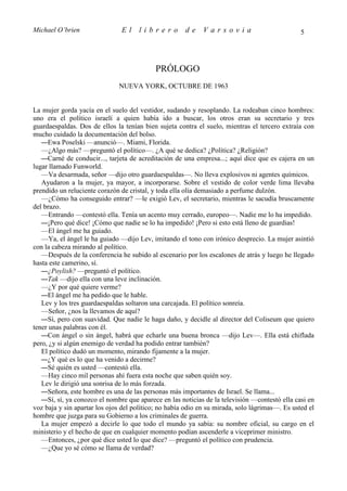 Michael O’brien                El     librero         de     Varsovia                           5




                                            PRÓLOGO
                              NUEVA YORK, OCTUBRE DE 1963


La mujer gorda yacía en el suelo del vestidor, sudando y resoplando. La rodeaban cinco hombres:
uno era el político israelí a quien había ido a buscar, los otros eran su secretario y tres
guardaespaldas. Dos de ellos la tenían bien sujeta contra el suelo, mientras el tercero extraía con
mucho cuidado la documentación del bolso.
   —Ewa Poselski —anunció—. Miami, Florida.
   —¿Algo más? —preguntó el político—. ¿A qué se dedica? ¿Política? ¿Religión?
   —Carné de conducir..., tarjeta de acreditación de una empresa...; aquí dice que es cajera en un
lugar llamado Funworld.
   —Va desarmada, señor —dijo otro guardaespaldas—. No lleva explosivos ni agentes químicos.
   Ayudaron a la mujer, ya mayor, a incorporarse. Sobre el vestido de color verde lima llevaba
prendido un reluciente corazón de cristal, y toda ella olía demasiado a perfume dulzón.
   —¿Cómo ha conseguido entrar? —le exigió Lev, el secretario, mientras le sacudía bruscamente
del brazo.
   —Entrando —contestó ella. Tenía un acento muy cerrado, europeo—. Nadie me lo ha impedido.
   —¡Pero qué dice! ¡Cómo que nadie se lo ha impedido! ¡Pero si esto está lleno de guardias!
   —El ángel me ha guiado.
   —Ya, el ángel le ha guiado —dijo Lev, imitando el tono con irónico desprecio. La mujer asintió
con la cabeza mirando al político.
   —Después de la conferencia he subido al escenario por los escalones de atrás y luego he llegado
hasta este camerino, sí.
   —¿Poylish? —preguntó el político.
   —Tak —dijo ella con una leve inclinación.
   —¿Y por qué quiere verme?
   —El ángel me ha pedido que le hable.
   Lev y los tres guardaespaldas soltaron una carcajada. El político sonreía.
   —Señor, ¿nos la llevamos de aquí?
   —Sí, pero con suavidad. Que nadie le haga daño, y decidle al director del Coliseum que quiero
tener unas palabras con él.
   —Con ángel o sin ángel, habrá que echarle una buena bronca —dijo Lev—. Ella está chiflada
pero, ¿y si algún enemigo de verdad ha podido entrar también?
   El político dudó un momento, mirando fijamente a la mujer.
   —¿Y qué es lo que ha venido a decirme?
   —Sé quién es usted —contestó ella.
   —Hay cinco mil personas ahí fuera esta noche que saben quién soy.
   Lev le dirigió una sonrisa de lo más forzada.
   —Señora, este hombre es una de las personas más importantes de Israel. Se llama...
   —Sí, sí, ya conozco el nombre que aparece en las noticias de la televisión —contestó ella casi en
voz baja y sin apartar los ojos del político; no había odio en su mirada, solo lágrimas—. Es usted el
hombre que juzga para su Gobierno a los criminales de guerra.
   La mujer empezó a decirle lo que todo el mundo ya sabía: su nombre oficial, su cargo en el
ministerio y el hecho de que en cualquier momento podían ascenderle a viceprimer ministro.
   —Entonces, ¿por qué dice usted lo que dice? —preguntó el político con prudencia.
   —¿Que yo sé cómo se llama de verdad?
 