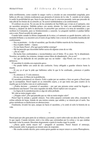 Michael O’brien                 El     librero          de    Varsovia                             59

dolía terriblemente, como cuando la sangre vuelve a circular en una extremidad congelada, pero
había en ello una violenta exuberancia que prometía el retorno de la vida. Y, sumido en tal estado,
le asaltó la posibilidad de que, fuera lo que fuera lo que le estuviera pasando, tenía que proceder de
más allá de los límites de su estrecho yo. Se acercó tambaleándose a un confesionario.
   El confesor era joven. No era uno de los ermitaños de San Pablo que vivían en el santuario, sino
un sacerdote peregrino. Hablaba polaco con acento alemán. Le trató con amabilidad pero con
firmeza y, después de darle la absolución, le prescribió que asistiera a la misa de inmediato y que
recibiera la Comunión, para su fortalecimiento y curación. Le preguntó también si podían hablar
cara a cara. Pawel accedió de mala gana.
   Cuando hubo sonado la última campanada de la misa y el santuario se quedó desierto, salió a la
montaña brillante y se encontró con el rostro al que había visto a través de la pantalla translúcida del
confesionario.
   —Soy su penitente —le dijo al sacerdote, que llevaba el hábito marrón de los franciscanos.
   —Soy el padre Andréi —repuso.
   —Yo me llamo Pawel. ¿Por qué quería hablar conmigo?
   —Me ha parecido que necesitaba hablar acerca de algunas cosas de su vida.
   —¿De mi vida?
   —Ha hecho bien confesándose y reconciliándose con el Señor. Él es amor. No le abandonará.
Nosotros, en cambio, las criaturas, siempre somos libres de abandonarle. ¿No es así?
   —Así que ha deducido de mis pecados que soy un traidor —dijo Pawel, con voz y ojos a la
defensiva.
   El sacerdote le miraba con expresión grave.
   —No puedo hablar con usted de una confesión. Estoy obligado a guardar silencio hasta la
muerte.
   —Si soy yo el que le pide que hablemos sobre lo que le he confesado, ¿entonces sí podría
hacerlo?
   —Sí, entonces sí. Y solo entonces.
   —En ese caso, lo libero de la prohibición.
   El sacerdote permaneció en silencio. Echó a andar por un sendero e hizo un gesto a Pawel para
que le acompañara. Pawel reparó en su ostensible cojera, y en que tenía una gran cicatriz en la
mejilla que no le había visto en el confesionario.
   —¿Podría decirme —comenzó el sacerdote— por qué una persona como usted ha llegado a
considerarse una basura? Tras unos segundos de duda, Pawel replicó con voz grave:
   —La lógica de la autodestrucción es algo de sobra probado.
   Mi vida no tenía ningún valor.
   —¿Ningún valor? ¿Por qué pensaba que su vida no tenía ningún valor?
   Pawel bajó la mirada y guardó silencio. Tres niños pasaron corriendo ante ellos, cruzando la
colina cubierta de hojas, tirando de una remisa cometa, que saltaba y se retorcía por el suelo. Sus
gritos melodiosos se deshicieron en abstracciones.
   Finalmente, levantó los ojos, aunque no hacia el sacerdote, y le contó al cielo la historia de su
vida.

                                                  ∼
Pawel pasó por alto gran parte de su infancia y juventud, y narró sobre todo sus años de París y todo
lo que siguió. Cuando terminó, miró a los niños que correteaban por la colina y vio que estaban
haciendo volar la cometa. Discutían alegremente a quién le tocaba coger la cuerda.
   —¿Hacia quién siente mayor ira? —preguntó el sacerdote. Pawel frunció el entrecejo,
reflexionando sobre la pregunta un minuto antes de responder.
   —Me resulta extraño decirlo, pero contra quien guardo un mayor rencor es contra Photosphoros.
 