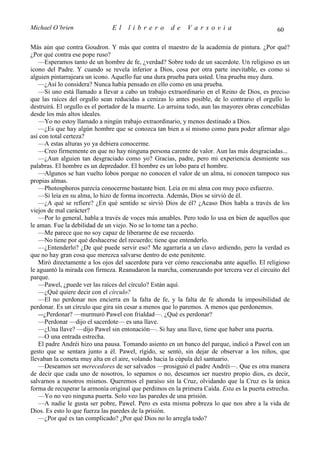 Michael O’brien                El    librero          de    Varsovia                           60

Más aún que contra Goudron. Y más que contra el maestro de la academia de pintura. ¿Por qué?
¿Por qué contra ese pope ruso?
   —Esperamos tanto de un hombre de fe, ¿verdad? Sobre todo de un sacerdote. Un religioso es un
icono del Padre. Y cuando se revela inferior a Dios, cosa por otra parte inevitable, es como si
alguien pintarrajeara un icono. Aquello fue una dura prueba para usted. Una prueba muy dura.
   —¿Así lo considera? Nunca había pensado en ello como en una prueba.
   —Si uno está llamado a llevar a cabo un trabajo extraordinario en el Reino de Dios, es preciso
que las raíces del orgullo sean reducidas a cenizas lo antes posible, de lo contrario el orgullo lo
destruirá. El orgullo es el portador de la muerte. Lo arruina todo, aun las mayores obras concebidas
desde los más altos ideales.
   —Yo no estoy llamado a ningún trabajo extraordinario, y menos destinado a Dios.
   —¿Es que hay algún hombre que se conozca tan bien a sí mismo como para poder afirmar algo
así con total certeza?
   —A estas alturas yo ya debiera conocerme.
   —Creo firmemente en que no hay ninguna persona carente de valor. Aun las más desgraciadas...
   —¿Aun alguien tan desgraciado como yo? Gracias, padre, pero mi experiencia desmiente sus
palabras. El hombre es un depredador. El hombre es un lobo para el hombre.
   —Algunos se han vuelto lobos porque no conocen el valor de un alma, ni conocen tampoco sus
propias almas.
   —Photosphoros parecía conocerme bastante bien. Leía en mi alma con muy poco esfuerzo.
   —Si leía en su alma, lo hizo de forma incorrecta. Además, Dios se sirvió de él.
   —¿A qué se refiere? ¿En qué sentido se sirvió Dios de él? ¿Acaso Dios habla a través de los
viejos de mal carácter?
   —Por lo general, habla a través de voces más amables. Pero todo lo usa en bien de aquellos que
le aman. Fue la debilidad de un viejo. No se lo tome tan a pecho.
   —Me parece que no soy capaz de liberarme de ese recuerdo.
   —No tiene por qué deshacerse del recuerdo; tiene que entenderlo.
   —¿Entenderlo? ¿De qué puede servir eso? Me agarraría a un clavo ardiendo, pero la verdad es
que no hay gran cosa que merezca salvarse dentro de este penitente.
   Miró directamente a los ojos del sacerdote para ver cómo reaccionaba ante aquello. El religioso
le aguantó la mirada con firmeza. Reanudaron la marcha, comenzando por tercera vez el circuito del
parque.
   —Pawel, ¿puede ver las raíces del círculo? Están aquí.
   —¿Qué quiere decir con el círculo?
   —El no perdonar nos encierra en la falta de fe, y la falta de fe ahonda la imposibilidad de
perdonar. Es un círculo que gira sin cesar a menos que lo paremos. A menos que perdonemos.
   —¿Perdonar? —murmuró Pawel con frialdad—. ¿Qué es perdonar?
   —Perdonar —dijo el sacerdote— es una llave.
   —¿Una llave? —dijo Pawel sin entonación—. Si hay una llave, tiene que haber una puerta.
   —O una entrada estrecha.
   El padre Andréi hizo una pausa. Tomando asiento en un banco del parque, indicó a Pawel con un
gesto que se sentara junto a él. Pawel, rígido, se sentó, sin dejar de observar a los niños, que
llevaban la cometa muy alta en el aire, volando hacia la cúpula del santuario.
   —Deseamos ser merecedores de ser salvados —prosiguió el padre Andréi—. Que es otra manera
de decir que cada uno de nosotros, lo sepamos o no, deseamos ser nuestro propio dios, es decir,
salvarnos a nosotros mismos. Queremos el paraíso sin la Cruz, olvidando que la Cruz es la única
forma de recuperar la armonía original que perdimos en la primera Caída. Esta es la puerta estrecha.
   —Yo no veo ninguna puerta. Solo veo las paredes de una prisión.
   —A nadie le gusta ser pobre, Pawel. Pero es esta misma pobreza lo que nos abre a la vida de
Dios. Es esto lo que fuerza las paredes de la prisión.
   —¿Por qué es tan complicado? ¿Por qué Dios no lo arregla todo?
 