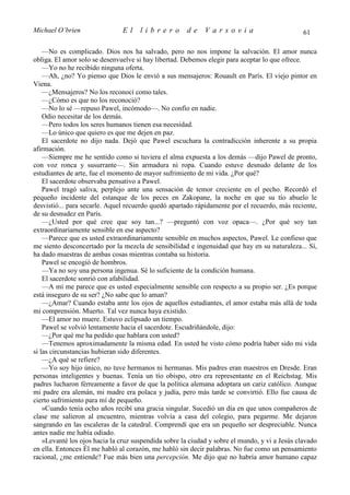 Michael O’brien                El     librero         de     Varsovia                           61

    —No es complicado. Dios nos ha salvado, pero no nos impone la salvación. El amor nunca
obliga. El amor solo se desenvuelve si hay libertad. Debemos elegir para aceptar lo que ofrece.
    —Yo no he recibido ninguna oferta.
    —Ah, ¿no? Yo pienso que Dios le envió a sus mensajeros: Rouault en París. El viejo pintor en
Viena.
    —¿Mensajeros? No los reconocí como tales.
    —¿Cómo es que no los reconoció?
    —No lo sé —repuso Pawel, incómodo—. No confío en nadie.
    Odio necesitar de los demás.
    —Pero todos los seres humanos tienen esa necesidad.
    —Lo único que quiero es que me dejen en paz.
    El sacerdote no dijo nada. Dejó que Pawel escuchara la contradicción inherente a su propia
afirmación.
    —Siempre me he sentido como si tuviera el alma expuesta a los demás —dijo Pawel de pronto,
con voz ronca y susurrante—. Sin armadura ni ropa. Cuando estuve desnudo delante de los
estudiantes de arte, fue el momento de mayor sufrimiento de mi vida. ¿Por qué?
    El sacerdote observaba pensativo a Pawel.
    Pawel tragó saliva, perplejo ante una sensación de temor creciente en el pecho. Recordó el
pequeño incidente del estanque de los peces en Zakopane, la noche en que su tío abuelo le
desvistió... para secarle. Aquel recuerdo quedó apartado rápidamente por el recuerdo, más reciente,
de su desnudez en París.
    —¿Usted por qué cree que soy tan...? —preguntó con voz opaca—. ¿Por qué soy tan
extraordinariamente sensible en ese aspecto?
    —Parece que es usted extraordinariamente sensible en muchos aspectos, Pawel. Le confieso que
me siento desconcertado por la mezcla de sensibilidad e ingenuidad que hay en su naturaleza... Sí,
ha dado muestras de ambas cosas mientras contaba su historia.
    Pawel se encogió de hombros.
    —Ya no soy una persona ingenua. Sé lo suficiente de la condición humana.
    El sacerdote sonrió con afabilidad.
    —A mí me parece que es usted especialmente sensible con respecto a su propio ser. ¿Es porque
está inseguro de su ser? ¿No sabe que lo aman?
    —¿Amar? Cuando estaba ante los ojos de aquellos estudiantes, el amor estaba más allá de toda
mi comprensión. Muerto. Tal vez nunca haya existido.
    —El amor no muere. Estuvo eclipsado un tiempo.
    Pawel se volvió lentamente hacia el sacerdote. Escudriñándole, dijo:
    —¿Por qué me ha pedido que hablara con usted?
    —Tenemos aproximadamente la misma edad. En usted he visto cómo podría haber sido mi vida
si las circunstancias hubieran sido diferentes.
    —¿A qué se refiere?
    —Yo soy hijo único, no tuve hermanos ni hermanas. Mis padres eran maestros en Dresde. Eran
personas inteligentes y buenas. Tenía un tío obispo, otro era representante en el Reichstag. Mis
padres lucharon férreamente a favor de que la política alemana adoptara un cariz católico. Aunque
mi padre era alemán, mi madre era polaca y judía, pero más tarde se convirtió. Ello fue causa de
cierto sufrimiento para mí de pequeño.
    »Cuando tenía ocho años recibí una gracia singular. Sucedió un día en que unos compañeros de
clase me salieron al encuentro, mientras volvía a casa del colegio, para pegarme. Me dejaron
sangrando en las escaleras de la catedral. Comprendí que era un pequeño ser despreciable. Nunca
antes nadie me había odiado.
    »Levanté los ojos hacia la cruz suspendida sobre la ciudad y sobre el mundo, y vi a Jesús clavado
en ella. Entonces Él me habló al corazón, me habló sin decir palabras. No fue como un pensamiento
racional, ¿me entiende? Fue más bien una percepción. Me dijo que no habría amor humano capaz
 