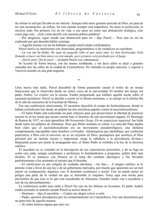 Michael O’brien                El    librero          de    Varsovia                           62

de colmar la sed que llevaba en mi interior. Aunque todo amor genuino procede de Dios, no pasa de
ser una encarnación, un reflejo. En este mundo siempre será imperfecto. Su amor es perfección, lo
encierra todo. Por primera vez en mi vida vi ese amor no como una abstracción teológica, sino
como algo real... ¡Ach, cómo decirlo con nuestras pobres palabras!
   —Por desgracia, sigue siendo una abstracción para mí —dijo Pawel—. Pero aún no me ha
explicado por qué deseaba hablar conmigo.
   —Aquella misma voz me ha hablado cuando usted estaba confesándose.
   Pawel miró a su interlocutor con intensidad, preguntándose si de verdad era un sacerdote.
   —La voz me ha dicho: He aquí mi pequeño niño al que tanto amo. Le han destrozado. Está
llamado a hacer un bien único en este mundo, pero primero será probado por el fuego.
   —¡No le creo! ¡No le creo! —exclamó Pawel con vehemencia.
   Se levantó de forma brusca, con las manos temblando, y sin decir adiós se alejó a grandes
zancadas por las calles de la ciudad de Częstochowa. No entendía su propia reacción, y regresó a
Varsovia sumido en una gran angustia.

                                                ∼
Unos meses más tarde, Pawel descubrió de forma puramente casual el rostro de un monje
franciscano que le observaba desde un cartel, cerca de la universidad. El nombre del monje era
padre Andrei. La cicatriz era la misma. Estaba programado que hablara aquella noche sobre el
nacional-socialismo. Pawel se decidió a asistir en el último momento, y se estrujó en la última fila
de la sala de conciertos de la Facultad de Música.
   Fue una conferencia emocionante. El sacerdote describió el campo de Sachsenhausen, donde lo
habían recluido por leer desde un púlpito las dos encíclicas papales contra el nacionalsocialismo.
   —El Santo Padre está realizando un gran esfuerzo para que preservemos la libertad de practicar
nuestra fe en las zonas que pronto caerán bajo el dominio de este movimiento pagano. El Domingo
de Ramos de 1937, su carta apostólica Mit brennender Sorge, En mi angustiosa inquietud, fue leída
desde todos los púlpitos de Alemania. Hizo que Hitler montara en cólera. La carta del Papa dejaba
bien claro que el nacionalsocialismo era un movimiento pseudorreligioso, una idolatría
completamente inaceptable entre hombres civilizados. «Quienquiera que identifique, por confusión
panteística, a Dios con el universo, no es un creyente en Dios; quienquiera que sustituya al Dios
personal por un destino oscuro e impersonal, niega la sabiduría y la providencia divinas.»
Repasando punto por punto la propaganda nazi, el Santo Padre la refutaba a la luz de la doctrina
católica.
   El sacerdote no se extendió en la descripción de sus experiencias personales, y de su fuga no
contó casi nada, aunque estudiantes y profesores lo bombardearon a preguntas, pidién dole más
detalles. Él se mantuvo con firmeza en el tema del combate ideológico y fue llevando
paulatinamente a los asistentes al terreno que él deseaba.
   —El catolicismo es una religión de verdades absolutas —les dijo—. A ningún católico se le
permite votar a favor de una ley o de un gobernante malvados, por mucho que aparenten ser un mal
menor en comparación, digamos, con el desorden económico o social. Uno no puede poner en
peligro una parte de la verdad sin que se derrumbe el conjunto. Estoy aquí esta noche para
prevenirles de que esto es lo que está sucediendo en Alemania. Grandes males van a sucederse a
raíz de ese derrumbamiento.
   La conferencia acabó muy tarde y Pawel fue uno de los últimos en levantase. El padre Andréi
estaba cerrando su maletín cuando Pawel se acercó hasta él.
   —Hermano —dijo el sacerdote—. Cuánto me alegra volver a verle.
   —Padre, quisiera disculparme por mi comportamiento en Częstochowa. Fue una descortesía por
mi parte huir de aquella manera.
   —Sí, todos huimos alguna que otra vez.
 