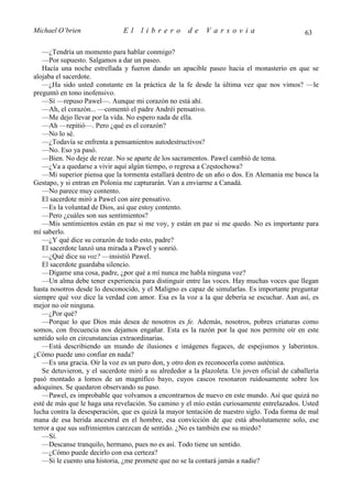 Michael O’brien                El    librero         de    Varsovia                           63

   —¿Tendría un momento para hablar conmigo?
   —Por supuesto. Salgamos a dar un paseo.
   Hacía una noche estrellada y fueron dando un apacible paseo hacia el monasterio en que se
alojaba el sacerdote.
   —¿Ha sido usted constante en la práctica de la fe desde la última vez que nos vimos? —le
preguntó en tono inofensivo.
   —Sí —repuso Pawel—. Aunque mi corazón no está ahí.
   —Ah, el corazón... —comentó el padre Andréi pensativo.
   —Me dejo llevar por la vida. No espero nada de ella.
   —Ah —repitió—. Pero ¿qué es el corazón?
   —No lo sé.
   —¿Todavía se enfrenta a pensamientos autodestructivos?
   —No. Eso ya pasó.
   —Bien. No deje de rezar. No se aparte de los sacramentos. Pawel cambió de tema.
   —¿Va a quedarse a vivir aquí algún tiempo, o regresa a Częstochowa?
   —Mi superior piensa que la tormenta estallará dentro de un año o dos. En Alemania me busca la
Gestapo, y si entran en Polonia me capturarán. Van a enviarme a Canadá.
   —No parece muy contento.
   El sacerdote miró a Pawel con aire pensativo.
   —Es la voluntad de Dios, así que estoy contento.
   —Pero ¿cuáles son sus sentimientos?
   —Mis sentimientos están en paz si me voy, y están en paz si me quedo. No es importante para
mí saberlo.
   —¿Y qué dice su corazón de todo esto, padre?
   El sacerdote lanzó una mirada a Pawel y sonrió.
   —¿Qué dice su voz? —insistió Pawel.
   El sacerdote guardaba silencio.
   —Dígame una cosa, padre, ¿por qué a mí nunca me habla ninguna voz?
   —Un alma debe tener experiencia para distinguir entre las voces. Hay muchas voces que llegan
hasta nosotros desde lo desconocido, y el Maligno es capaz de simularlas. Es importante preguntar
siempre qué voz dice la verdad con amor. Esa es la voz a la que debería se escuchar. Aun así, es
mejor no oír ninguna.
   —¿Por qué?
   —Porque lo que Dios más desea de nosotros es fe. Además, nosotros, pobres criaturas como
somos, con frecuencia nos dejamos engañar. Esta es la razón por la que nos permite oír en este
sentido solo en circunstancias extraordinarias.
   —Está describiendo un mundo de ilusiones e imágenes fugaces, de espejismos y laberintos.
¿Cómo puede uno confiar en nada?
   —Es una gracia. Oír la voz es un puro don, y otro don es reconocerla como auténtica.
   Se detuvieron, y el sacerdote miró a su alrededor a la plazoleta. Un joven oficial de caballería
pasó montado a lomos de un magnífico bayo, cuyos cascos resonaron ruidosamente sobre los
adoquines. Se quedaron observando su paso.
   —Pawel, es improbable que volvamos a encontrarnos de nuevo en este mundo. Así que quizá no
esté de más que le haga una revelación. Su camino y el mío están curiosamente entrelazados. Usted
lucha contra la desesperación, que es quizá la mayor tentación de nuestro siglo. Toda forma de mal
mana de esa herida ancestral en el hombre, esa convicción de que está absolutamente solo, ese
terror a que sus sufrimientos carezcan de sentido. ¿No es también ese su miedo?
   —Sí.
   —Descanse tranquilo, hermano, pues no es así. Todo tiene un sentido.
   —¿Cómo puede decirlo con esa certeza?
   —Si le cuento una historia, ¿me promete que no se la contará jamás a nadie?
 