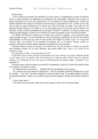 Michael O’brien                El     librero         de     Varsovia                           64

    Pawel asintió.
    —En el campo de reclusión me torturaron. Eso fue lo peor. La degradación se sumó al tormento
físico. Lo que buscaban era quebrantar mi sentimiento de humanidad, ¿entiende? Esta cicatriz, la
pierna inutilizada, son cosas solo superficiales. En el momento de mayor abatimiento, cuando creí
haberlo perdido todo, desde la voluntad de resistir hasta la capacidad de rezar, cuando no era más
que un saco de carne deshecha con la mente rota, Dios me envió un regalo. Una señal. Se me
apareció Nuestra Señora en la celda. La vi con mis propios ojos. Era más que una luz interior, era
algo bien visible. Estaba acompañada por dos ángeles. Lloraba. Vi además a mi ángel custodio, que
también estaba afligido. ¡Cuánta luz me inundó el corazón en aquella, la más oscura de las horas!
    »La Madre del Redentor sostenía en las manos una corona de espinas, y de la punta de cada
espina goteaba sangre. La corona brillaba con una luz poderosa, irradiando un color de una belleza
indescriptible, un color que no existe en este mundo. Me ofreció la corona. Esta es la corona del
martirio, dijo. ¿La aceptas? Y yo respondí con alegría: Oh, sí, mi Señora. Porque, ¿sabe?, en
aquellos momentos la muerte habría supuesto un bendito fin a mis tormentos.
    »Entonces apartó un poco la corona y me ofreció otra. Era de oro puro, y relucía con una luz
muy brillante, aunque de un color diferente, que nunca había visto. Esta es la corona de la
obediencia, dijo.
    No comprendo, le dije. ¿No puedo elegir las dos?
    Sí, dijo ella. Estas coronas encajan la una dentro de la otra. Siempre van juntas. Sufrirás mucho
en este lugar, pero tu martirio está reservado para el momento final. Tienes años de vida por
delante, y tu testimonio ha de servir para el fortalecimiento de muchas almas. ¿Aceptas? Y yo
respondí: Sí.
    »Luego me puso sobre la cabeza la corona de la obediencia y colocó la corona del martirio junto
a su corazón. Así acabó la visión.
    —El subconsciente es capaz de... —balbució Pawel, gesticulando con las manos.
    —Sí, conozco muy bien todos los argumentos —dijo el sacerdote, parándose delante de la verja
de entrada—. ¡Ah, mire! Ya hemos llegado, no hemos tardado nada. Así también llegará el futuro,
mi pequeño hermano: vendrá y se irá antes de que nosotros tengamos tiempo de hacernos dueños de
él.
    —Pero ¿cómo sabré...?
    —Solo una cosa es necesario saber: Dios está contigo. Confíe en Él. No tenga miedo.
 