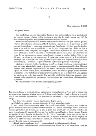 Michael O’brien                El     librero          de    Varsovia                           65



                                                   6


                                                                           13 de septiembre de 1942

       Mi querida Kahlia:

         Han tenido lugar sucesos inesperados. Tengo en casa un huésped que no se quedará aquí
     por mucho tiempo. ¿Cómo podría encontrarse una vía de salida segura para él? Es
     prácticamente imposible, pero quizá Bronek conozca alguna manera.
         Mientras desayunábamos esta mañana, mi huésped me ha dicho, con gran cortesía, que hoy
     celebran ellos el día de año nuevo, el Rosh Hashaná. Le pedí que me lo deletreara, y así lo
     hizo, escribiéndolo en el margen de un periódico de Bruselas de 1933 (por aquellas ironías,
     junto a un artículo que tranquilizaba a sus lectores asegurando que Hitler no iba a
     desencadenar jamás una guerra en Europa). Cuando lamió la punta de mi lápiz de tinta y se
     aplicó a la tarea de escribir, me asaltó de pronto la idea de que nunca jamás me había visto tan
     cerca de un ultraortodoxo, aunque naturalmente conozco a muchos judíos. Este es tan
     diferente, en cultura y en temperamento, de Sara (que es tan moderna) y de mi abogado
     Bahlkoyv (que es liberal), y de Kohn, que vendía periódicos en la esquina (devoto pero de lo
     más corriente)... Corrientes... sí, pero se han ido, y ahora este aparecido vive conmigo.
         ¡Qué raros son estos jasidim vestidos de negro! Los torpes intentos de comunicación por
     parte del chico adoptan la forma de gestos universales, la lengua común del hombre. Mientras
     giraba el papel para que yo pudiera leerlo, me sonreía con timidez, mientras pronunciaba poco
     a poco las suaves sílabas judías, enseñándome, dando por sentado que yo estaba deseando
     aprenderlas. Se me ha trabado la lengua al pronunciarlas, lo que le ha hecho reír. Qué regocijo
     tan súbito en un rostro tan sombrío. Qué parecido a todos los jóvenes de cualquier sitio:
     atrapado en las garras de una guerra atroz, pero impulsado por el entusiasmo y la inocencia de
     la juventud.
         Mi situación se ha vuelto precaria. Tiene que irse, y pronto.

                                                 ∼
Las campanillas de la puerta de entrada repiquetearon contra el cristal, y Pawel alzó la mirada para
encontrarse con una mujer a la que reconoció de la parroquia, la señora Lewicki, la cual se le acercó
con el ceño fruncido, aguantándose con las manos en las solapas la carga que llevaba debajo del
abrigo.
   —Pan Tarnowski, vengo a venderle algunas cosas de gran valor.
   Abrió el abrigo y dejó caer un pequeño montón de libros sobre el escritorio.
   Él los examinó. Eran cuatro títulos, todos ellos con el lomo dañado. El primero, una versión en
polaco de Los endemoniados de Dostoievski editada en 1912 en San Petersburgo, incluía un manido
mensaje garabateado en el frontispicio y tenía el papel muy amarillento; obviamente, se trataba de
papel prensa barato. El segundo, Destino, de Cyprian Norwid, publicado en Varsovia poco después
del cambio de siglo, llevaba una introducción del crítico Przesmycki y tenía manchas de tinta y
Páginas gastadas que olían a moho. El tercero era Los tejones, de Leonov, en polaco, impreso en
1924 por el editor soviético Shabashnikov. Horror, un comunista. Pero la composición tipográfica
era muy decente, buena la encuadernación.
   —¿Dónde ha encontrado este libro? —preguntó Pawel, sin delatar emoción alguna.
   —Era de Janusz, del invierno que estuvo estudiando en Zúrich. Se lo dio un profesor. Usted ya
 