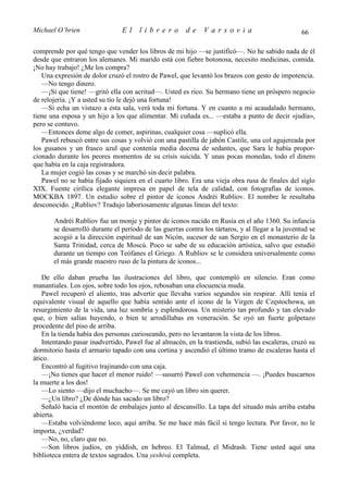 Michael O’brien                 El    librero           de    Varsovia                            66

comprende por qué tengo que vender los libros de mi hijo —se justificó—. No he sabido nada de él
desde que entraron los alemanes. Mi marido está con fiebre botonosa, necesito medicinas, comida.
¡No hay trabajo! ¿Me los compra?
   Una expresión de dolor cruzó el rostro de Pawel, que levantó los brazos con gesto de impotencia.
   —No tengo dinero.
   —¡Sí que tiene! —gritó ella con acritud—. Usted es rico. Su hermano tiene un próspero negocio
de relojería. ¡Y a usted su tío le dejó una fortuna!
   —Si echa un vistazo a esta sala, verá toda mi fortuna. Y en cuanto a mi acaudalado hermano,
tiene una esposa y un hijo a los que alimentar. Mi cuñada es... —estaba a punto de decir «judía»,
pero se contuvo.
   —Entonces deme algo de comer, aspirinas, cualquier cosa —suplicó ella.
   Pawel rebuscó entre sus cosas y volvió con una pastilla de jabón Castile, una col agujereada por
los gusanos y un frasco azul que contenía media docena de sedantes, que Sara le había propor-
cionado durante los peores momentos de su crisis suicida. Y unas pocas monedas, todo el dinero
que había en la caja registradora.
   La mujer cogió las cosas y se marchó sin decir palabra.
   Pawel no se había fijado siquiera en el cuarto libro. Era una vieja obra rusa de finales del siglo
XIX. Fuente cirílica elegante impresa en papel de tela de calidad, con fotografías de iconos.
MOCKBA 1897. Un estudio sobre el pintor de iconos Andréi Rubliov. El nombre le resultaba
desconocido. ¿Rubliov? Tradujo laboriosamente algunas líneas del texto:

       Andréi Rubliov fue un monje y pintor de iconos nacido en Rusia en el año 1360. Su infancia
       se desarrolló durante el período de las guerras contra los tártaros, y al llegar a la juventud se
       acogió a la dirección espiritual de san Nicón, sucesor de san Sergio en el monasterio de la
       Santa Trinidad, cerca de Moscú. Poco se sabe de su educación artística, salvo que estudió
       durante un tiempo con Teófanes el Griego. A Rubliov se le considera universalmente como
       el más grande maestro ruso de la pintura de iconos...

   De ello daban prueba las ilustraciones del libro, que contempló en silencio. Eran como
manantiales. Los ojos, sobre todo los ojos, rebosaban una elocuencia muda.
   Pawel recuperó el aliento, tras advertir que llevaba varios segundos sin respirar. Allí tenía el
equivalente visual de aquello que había sentido ante el icono de la Virgen de Częstochowa, un
resurgimiento de la vida, una luz sombría y esplendorosa. Un misterio tan profundo y tan elevado
que, o bien salías huyendo, o bien te arrodillabas en veneración. Se oyó un fuerte golpetazo
procedente del piso de arriba.
   En la tienda había dos personas curioseando, pero no levantaron la vista de los libros.
   Intentando pasar inadvertido, Pawel fue al almacén, en la trastienda, subió las escaleras, cruzó su
dormitorio hasta el armario tapado con una cortina y ascendió el último tramo de escaleras hasta el
ático.
   Encontró al fugitivo trajinando con una caja.
   —¡No tienes que hacer el menor ruido! —susurró Pawel con vehemencia —. ¡Puedes buscarnos
la muerte a los dos!
   —Lo siento —dijo el muchacho—. Se me cayó un libro sin querer.
   —¿Un libro? ¿De dónde has sacado un libro?
   Señaló hacia el montón de embalajes junto al descansillo. La tapa del situado más arriba estaba
abierta.
   —Estaba volviéndome loco, aquí arriba. Se me hace más fácil si tengo lectura. Por favor, no le
importa, ¿verdad?
   —No, no, claro que no.
   —Son libros judíos, en yiddish, en hebreo. El Talmud, el Midrash. Tiene usted aquí una
biblioteca entera de textos sagrados. Una yeshivá completa.
 