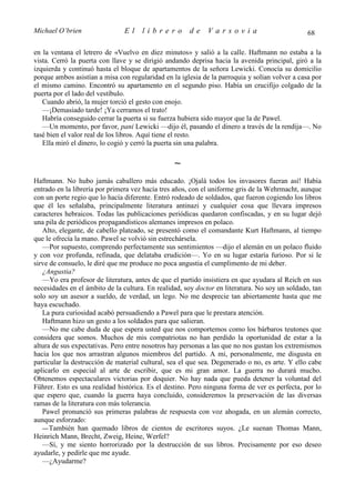 Michael O’brien                El     librero         de     Varsovia                           68

en la ventana el letrero de «Vuelvo en diez minutos» y salió a la calle. Haftmann no estaba a la
vista. Cerró la puerta con llave y se dirigió andando deprisa hacia la avenida principal, giró a la
izquierda y continuó hasta el bloque de apartamentos de la señora Lewicki. Conocía su domicilio
porque ambos asistían a misa con regularidad en la iglesia de la parroquia y solían volver a casa por
el mismo camino. Encontró su apartamento en el segundo piso. Había un crucifijo colgado de la
puerta por el lado del vestíbulo.
   Cuando abrió, la mujer torció el gesto con enojo.
   —¡Demasiado tarde! ¡Ya cerramos el trato!
   Habría conseguido cerrar la puerta si su fuerza hubiera sido mayor que la de Pawel.
   —Un momento, por favor, pani Lewicki —dijo él, pasando el dinero a través de la rendija—. No
tasé bien el valor real de los libros. Aquí tiene el resto.
   Ella miró el dinero, lo cogió y cerró la puerta sin una palabra.

                                                 ∼
Haftmann. No hubo jamás caballero más educado. ¡Ojalá todos los invasores fueran así! Había
entrado en la librería por primera vez hacía tres años, con el uniforme gris de la Wehrmacht, aunque
con un porte regio que lo hacía diferente. Entró rodeado de soldados, que fueron cogiendo los libros
que él les señalaba, principalmente literatura antinazi y cualquier cosa que llevara impresos
caracteres hebraicos. Todas las publicaciones periódicas quedaron confiscadas, y en su lugar dejó
una pila de periódicos propagandísticos alemanes impresos en polaco.
   Alto, elegante, de cabello plateado, se presentó como el comandante Kurt Haftmann, al tiempo
que le ofrecía la mano. Pawel se volvió sin estrechársela.
   —Por supuesto, comprendo perfectamente sus sentimientos —dijo el alemán en un polaco fluido
y con voz profunda, refinada, que delataba erudición—. Yo en su lugar estaría furioso. Por si le
sirve de consuelo, le diré que me produce no poca angustia el cumplimento de mi deber.
   ¿Angustia?
   —Yo era profesor de literatura, antes de que el partido insistiera en que ayudara al Reich en sus
necesidades en el ámbito de la cultura. En realidad, soy doctor en literatura. No soy un soldado, tan
solo soy un asesor a sueldo, de verdad, un lego. No me desprecie tan abiertamente hasta que me
haya escuchado.
   La pura curiosidad acabó persuadiendo a Pawel para que le prestara atención.
   Haftmann hizo un gesto a los soldados para que salieran.
   —No me cabe duda de que espera usted que nos comportemos como los bárbaros teutones que
considera que somos. Muchos de mis compatriotas no han perdido la oportunidad de estar a la
altura de sus expectativas. Pero entre nosotros hay personas a las que no nos gustan los extremismos
hacia los que nos arrastran algunos miembros del partido. A mí, personalmente, me disgusta en
particular la destrucción de material cultural, sea el que sea. Degenerado o no, es arte. Y ello cabe
aplicarlo en especial al arte de escribir, que es mi gran amor. La guerra no durará mucho.
Obtenemos espectaculares victorias por doquier. No hay nada que pueda detener la voluntad del
Führer. Esto es una realidad histórica. Es el destino. Pero ninguna forma de ver es perfecta, por lo
que espero que, cuando la guerra haya concluido, consideremos la preservación de las diversas
ramas de la literatura con más tolerancia.
   Pawel pronunció sus primeras palabras de respuesta con voz ahogada, en un alemán correcto,
aunque esforzado:
   — También han quemado libros de cientos de escritores suyos. ¿Le suenan Thomas Mann,
Heinrich Mann, Brecht, Zweig, Heine, Werfel?
   —Sí, y me siento horrorizado por la destrucción de sus libros. Precisamente por eso deseo
ayudarle, y pedirle que me ayude.
   —¿Ayudarme?
 
