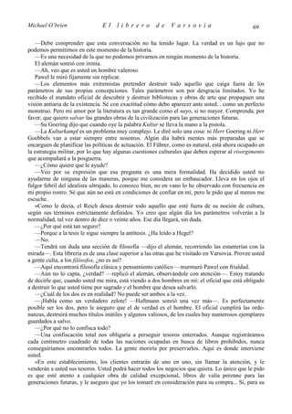 Michael O’brien                El     librero         de     Varsovia                           69

   —Debe comprender que esta conversación no ha tenido lugar. La verdad es un lujo que no
podemos permitirnos en este momento de la historia.
   —Es una necesidad de la que no podemos privarnos en ningún momento de la historia.
   El alemán sonrió con ironía.
   —Ah, veo que es usted un hombre valeroso.
   Pawel le miró fijamente sin replicar.
   —Los elementos más extremistas pretender destruir todo aquello que caiga fuera de los
parámetros de sus propias concepciones. Tales parámetros son por desgracia limitados. Yo he
recibido el mandato oficial de descubrir y destruir bibliotecas y obras de arte que propaguen una
visión antiaria de la existencia. Sé con exactitud cómo debo aparecer ante usted... como un perfecto
monstruo. Pero mi amor por la literatura es tan grande como el suyo, si no mayor. Comprenda, por
favor, que quiero salvar las grandes obras de la civilización para las generaciones futuras.
   —Su Goering dijo que cuando oye la palabra Kultur se lleva la mano a la pistola.
   —La Kulturkampf es un problema muy complejo. Le diré solo una cosa: ni Herr Goering ni Herr
Goebbels van a estar siempre entre nosotros. Algún día habrá mentes más preparadas que se
encarguen de planificar las políticas de actuación. El Führer, como es natural, está ahora ocupado en
la estrategia militar, por lo que hay algunas cuestiones culturales que deben esperar al risorgimento
que acompañará a la posguerra.
   —¿Cómo quiere que le ayude?
   —Veo por su expresión que esa pregunta es una mera formalidad. Ha decidido usted no
ayudarme de ninguna de las maneras, porque me considera un embaucador. Lleva en los ojos el
fulgor febril del idealista ultrajado, lo conozco bien, no en vano lo he observado con frecuencia en
mi propio rostro. Sé que aún no está en condiciones de confiar en mí, pero le pido que al menos me
escuche.
   »Como le decía, el Reich desea destruir todo aquello que esté fuera de su noción de cultura,
según sus términos estrictamente definidos. Yo creo que algún día los parámetros volverán a la
normalidad, tal vez dentro de diez o veinte años. Ese día llegará, sin duda.
   —¿Por qué está tan seguro?
   —Porque a la tesis le sigue siempre la antítesis. ¿Ha leído a Hegel?
   —No.
   —Tendrá sin duda una sección de filosofía —dijo el alemán, recorriendo las estanterías con la
mirada—. Esta librería es de una clase superior a las otras que he visitado en Varsovia. Provee usted
a gente culta, a los filósofos, ¿no es así?
   —Aquí encontrará filosofía clásica y pensamiento católico —murmuró Pawel con frialdad.
   —Aún no lo capta, ¿verdad? —replicó el alemán, observándole con atención—. Estoy tratando
de decirle que, cuando usted me mira, está viendo a dos hombres en mí: el oficial que está obligado
a destruir lo que usted tiene por sagrado y el hombre que desea salvarlo.
   —¿Cuál de los dos es en realidad? No puede ser ambos a la vez.
   —¡Habla como un verdadero zelote! —Haftmann sonrió una vez más—. Es perfectamente
posible ser los dos, pero le aseguro que el de verdad es el hombre. El oficial cumplirá las orde-
nanzas, destruirá muchos títulos inútiles y algunos valiosos, de los cuales hay numerosos ejemplares
guardados a salvo.
   —¿Por qué no lo confisca todo?
   —Una confiscación total nos obligaría a perseguir tesoros enterrados. Aunque registráramos
cada centímetro cuadrado de todas las naciones ocupadas en busca de libros prohibidos, nunca
conseguiríamos encontrarlos todos. La gente moriría por preservarlos. Aquí es donde interviene
usted.
   »En este establecimiento, los clientes entrarán de uno en uno, sin llamar la atención, y le
venderán a usted sus tesoros. Usted podrá hacer todos los negocios que quiera. Lo único que le pido
es que esté atento a cualquier obra de calidad excepcional, libros de valía perenne para las
generaciones futuras, y le aseguro que yo los tomaré en consideración para su compra... Sí, para su
 