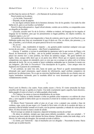 Michael O’brien                 El    librero          de    Varsovia                            71

un libro bajo las narices de Pawel—. ¡Un Hamann de la primera época!
   Pawel asintió con la cabeza.
   —¿Lo ha leído, Tarnowski?
   —Hojeado, un par de páginas.
   —Es una figura solitaria dentro de la literatura alemana. Uno de los grandes. Casi nadie ha oído
hablar de él, ¡pero es un Goethe o un Schiller!
   Pawel le observaba pensativo. Aquel oficial alemán, vestido con su disfraz, se comportaba como
un chiquillo en Navidad.
   —¡Escuche, escuche esto! Es de la Estética: «Hablar es traducir, del lenguaje de los ángeles al
lenguaje de los hombres, para que los pensamientos se hagan palabras, los objetos nombres, las
imágenes signos.» ¿Lo ve?
   Las palabras del escritor eran tangenciales y fuera de contexto, pero lo que sí veía Pawel era que
Haftmann podía muy bien ser exactamente lo que él decía ser. Era, en efecto, dos personas; y, es
más, el hombre, y no el oficial, era quien parecía llevar la voz cantante.
   —Sí, ya veo.
   —Por favor —dijo, tendiéndole el importe—, me gustaría poder examinar cualquier cosa que
tuviera de este autor. —Como quiera —dijo Pawel a regañadientes.
   —Gracias. Y también, si tuviera la amabilidad de apartarme todo lo que tuviera de Péguy o de
Pascal, de Dostoievski y de Bloy... aún no he podido encontrar La femme pauvre, ¿sabe? Es un
placer tan enorme leer a estos profetas, tan llenos de auténtica sangre... Me gusta también ese
inglés, Jones, aunque debo decir que es un poeta muy difícil. Dicen que ni siquiera sus propios
compatriotas son capaces de entenderle, pero yo creo que eso es porque no saben cuál es la forma
adecuada de leerle. De vez en cuando te lanza verdaderas andanadas que te iluminan la mente con
sus imágenes. ¿Ha leído In Parenthesis? Una descripción de la guerra... Unos amigos míos de
Inglaterra me lo pasaron de contrabando...
   Y así continuó, un autor tras otro, hasta tal punto que Pawel se quedó momentáneamente
abrumado ante aquel entusiasmo, aquel cúmulo de información, aquel arrebato compulsivo de
pasión por las abstracciones. No es que no estuviera familiarizado, muchos de sus clientes eran así;
seguía sintiéndose incómodo, pero le resultaba difícil no verse desarmado por aquel nazi tan
verdaderamente extraño.

                                                 ∼
Pawel cerró la librería a las cuatro. Fuera estaba oscuro y llovía. El viento arrancaba las hojas
amarillas del tilo que se agitaba en el patio. Una tarde exactamente igual a aquella, hacía decenios,
había pegado el rostro al cristal y se había quedado observando.
   —Tío Tadeusz, las ramas se mueven despidiéndose de sus hojas.
   Pero el tío Tadeusz se había limitado a soltar un gruñido como respuesta a su sobrino de cinco
años, y acto seguido le había dicho que no ensuciara el cristal de la ventana con aquella nariz que le
moqueaba.
   El librero Pawel Tarnowski subió al piso en el que vivía y preparó una comida a base de
verduras, sopa, restos de pan negro y té. Cuando lo llevó todo a lo alto de la escalera del ático, se
encontró a David Schäfer sentado en el suelo, con las piernas separadas y rodeado de varias pilas de
libros. El chico levantó la mano a modo de saludo.
   Pawel rezongó un saludo de respuesta y depositó la bandeja encima de un baúl.
   —De ahora en adelante, siempre que oigas pasos deberás esconderte —dijo con seriedad—. Y
no tienes que hacer nada de ruido durante las horas diurnas. Mientras estaba esta tarde abajo, en la
librería, he oído ruido de desagües. Ha resonado en todo el edificio.
   —Lo siento, pan Tarnowski —dijo el muchacho con voz ahogada—. Necesitaba lavarme. Hacía
mucho que no podía hacerlo.
 