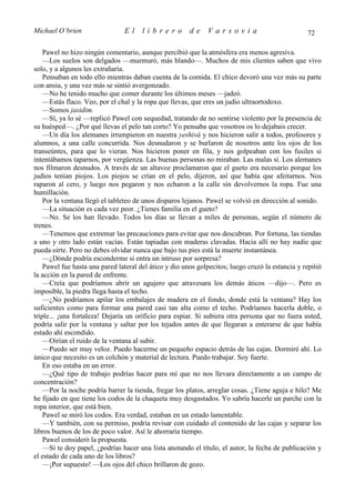 Michael O’brien                 El     librero          de    Varsovia                             72

    Pawel no hizo ningún comentario, aunque percibió que la atmósfera era menos agresiva.
    —Los suelos son delgados —murmuró, más blando—. Muchos de mis clientes saben que vivo
solo, y a algunos les extrañaría.
    Pensaban en todo ello mientras daban cuenta de la comida. El chico devoró una vez más su parte
con ansia, y una vez más se sintió avergonzado.
    —No he tenido mucho que comer durante los últimos meses —jadeó.
    —Estás flaco. Veo, por el chal y la ropa que llevas, que eres un judío ultraortodoxo.
    —Somos jasidim.
    —Sí, ya lo sé —replicó Pawel con sequedad, tratando de no sentirse violento por la presencia de
su huésped—. ¿Por qué llevas el pelo tan corto? Yo pensaba que vosotros os lo dejabais crecer.
    —Un día los alemanes irrumpieron en nuestra yeshivá y nos hicieron salir a todos, profesores y
alumnos, a una calle concurrida. Nos desnudaron y se burlaron de nosotros ante los ojos de los
transeúntes, para que lo vieran. Nos hicieron poner en fila, y nos golpeaban con los fusiles si
intentábamos taparnos, por vergüenza. Las buenas personas no miraban. Las malas sí. Los alemanes
nos filmaron desnudos. A través de un altavoz proclamaron que el gueto era necesario porque los
judíos tenían piojos. Los piojos se crían en el pelo, dijeron, así que había que afeitarnos. Nos
raparon al cero, y luego nos pegaron y nos echaron a la calle sin devolvernos la ropa. Fue una
humillación.
    Por la ventana llegó el tableteo de unos disparos lejanos. Pawel se volvió en dirección al sonido.
    —La situación es cada vez peor. ¿Tienes familia en el gueto?
    —No. Se los han llevado. Todos los días se llevan a miles de personas, según el número de
trenes.
    —Tenemos que extremar las precauciones para evitar que nos descubran. Por fortuna, las tiendas
a uno y otro lado están vacías. Están tapiadas con maderas clavadas. Hacia allí no hay nadie que
pueda oírte. Pero no debes olvidar nunca que bajo tus pies está la muerte instantánea.
    —¿Dónde podría esconderme si entra un intruso por sorpresa?
    Pawel fue hasta una pared lateral del ático y dio unos golpecitos; luego cruzó la estancia y repitió
la acción en la pared de enfrente.
    —Creía que podríamos abrir un agujero que atravesara los demás áticos —dijo—. Pero es
imposible, la piedra llega hasta el techo.
    —¿No podríamos apilar los embalajes de madera en el fondo, donde está la ventana? Hay los
suficientes como para formar una pared casi tan alta como el techo. Podríamos hacerla doble, o
triple... ¡una fortaleza! Dejaría un orificio para espiar. Si subiera otra persona que no fuera usted,
podría salir por la ventana y saltar por los tejados antes de que llegaran a enterarse de que había
estado ahí escondido.
    —Oirían el ruido de la ventana al subir.
    —Puedo ser muy veloz. Puedo hacerme un pequeño espacio detrás de las cajas. Dormiré ahí. Lo
único que necesito es un colchón y material de lectura. Puedo trabajar. Soy fuerte.
    En eso estaba en un error.
    —¿Qué tipo de trabajo podrías hacer para mí que no nos llevara directamente a un campo de
concentración?
    —Por la noche podría barrer la tienda, fregar los platos, arreglar cosas. ¿Tiene aguja e hilo? Me
he fijado en que tiene los codos de la chaqueta muy desgastados. Yo sabría hacerle un parche con la
ropa interior, que está bien.
    Pawel se miró los codos. Era verdad, estaban en un estado lamentable.
    —Y también, con su permiso, podría revisar con cuidado el contenido de las cajas y separar los
libros buenos de los de poco valor. Así le ahorraría tiempo.
    Pawel consideró la propuesta.
    —Si te doy papel, ¿podrías hacer una lista anotando el título, el autor, la fecha de publicación y
el estado de cada uno de los libros?
    —¡Por supuesto! —Los ojos del chico brillaron de gozo.
 