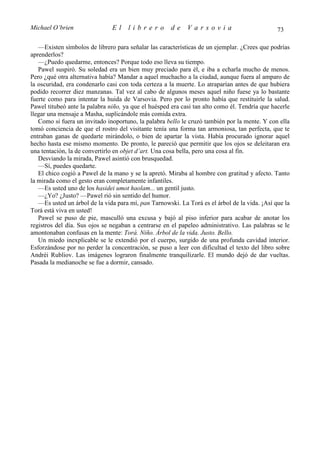 Michael O’brien                El    librero          de    Varsovia                           73

   —Existen símbolos de librero para señalar las características de un ejemplar. ¿Crees que podrías
aprenderlos?
   —¿Puedo quedarme, entonces? Porque todo eso lleva su tiempo.
   Pawel suspiró. Su soledad era un bien muy preciado para él, e iba a echarla mucho de menos.
Pero ¿qué otra alternativa había? Mandar a aquel muchacho a la ciudad, aunque fuera al amparo de
la oscuridad, era condenarlo casi con toda certeza a la muerte. Lo atraparían antes de que hubiera
podido recorrer diez manzanas. Tal vez al cabo de algunos meses aquel niño fuese ya lo bastante
fuerte como para intentar la huida de Varsovia. Pero por lo pronto había que restituirle la salud.
Pawel titubeó ante la palabra niño, ya que el huésped era casi tan alto como él. Tendría que hacerle
llegar una mensaje a Masha, suplicándole más comida extra.
   Como si fuera un invitado inoportuno, la palabra bello le cruzó también por la mente. Y con ella
tomó conciencia de que el rostro del visitante tenía una forma tan armoniosa, tan perfecta, que te
entraban ganas de quedarte mirándolo, o bien de apartar la vista. Había procurado ignorar aquel
hecho hasta ese mismo momento. De pronto, le pareció que permitir que los ojos se deleitaran era
una tentación, la de convertirlo en objet d’art. Una cosa bella, pero una cosa al fin.
   Desviando la mirada, Pawel asintió con brusquedad.
   —Sí, puedes quedarte.
   El chico cogió a Pawel de la mano y se la apretó. Miraba al hombre con gratitud y afecto. Tanto
la mirada como el gesto eran completamente infantiles.
   —Es usted uno de los hasidei umot haolam... un gentil justo.
   —¿Yo? ¿Justo? —Pawel rió sin sentido del humor.
   —Es usted un árbol de la vida para mí, pan Tarnowski. La Torá es el árbol de la vida. ¡Así que la
Torá está viva en usted!
   Pawel se puso de pie, masculló una excusa y bajó al piso inferior para acabar de anotar los
registros del día. Sus ojos se negaban a centrarse en el papeleo administrativo. Las palabras se le
amontonaban confusas en la mente: Torá. Niño. Árbol de la vida. Justo. Bello.
   Un miedo inexplicable se le extendió por el cuerpo, surgido de una profunda cavidad interior.
Esforzándose por no perder la concentración, se puso a leer con dificultad el texto del libro sobre
Andréi Rubliov. Las imágenes lograron finalmente tranquilizarle. El mundo dejó de dar vueltas.
Pasada la medianoche se fue a dormir, cansado.
 