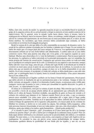 Michael O’brien                 El    librero          de    Varsovia                            74




                                                   7

Había, claro está, niveles de miedo. La apurada situación en que se encontraba Pawel le sacaba de
golpe de la angustia crónica de su actitud mental y dirigía su atención al más amplio contexto de la
supervivencia. Por lo general, tenía la mirada vuelta hacia dentro, hacia sí mismo, hacia la
madriguera de su librería, hacia los mismos libros. Ahora, sin embargo, estaba obligado a mirar más
allá de las ventanas del apartamento, de una forma que no tenía precedente para él; es decir, de una
forma analítica. Su vecindario, que hasta entonces había considerado algo corriente, se había
convertido en un terreno hostil plagado de peligros.
   Desde la ventana de la sala que daba a la calle contemplaba un escenario de desastres varios. La
mitad de los edificios estaban reventados por las bombas o dañados por el fuego. En ese sentido les
había ido mejor que a la mayor parte del casco antiguo de Varsovia. Los apartamentos que estaban
directamente enfrente de la Casa Sofía habían sido abandonados. A ambos lados de su casa había
comercios vacíos. Pero unas puertas más abajo aún vivía gente, y los negocios seguían su curso
habitual. Muchos ojos observaban el ir y venir de habitantes y comerciantes. Para la mayor parte de
las personas, la vigilancia se había convertido en la principal preocupación, una vez cumplidas las
tareas propias del instinto de conservación. Cualquiera que quisiera mirar podía ver toda actividad
que se produjera en cualquier punto de la calle. La distancia no era superior a una manzana, aunque
había sido dos veces más larga, antes de que, a finales del siglo XVIII, la dividieran por la mitad al
construir un muro para cercar el patio de una escuela para hijos de la nobleza. La escuela no era
ahora más que un montón de escombros, aunque al muro no se le había desprendido ni un solo
ladrillo. En el otro extremo, el occidental, el fondo del callejón se abría dando paso a una calle más
ancha, que se prolongaba hacia la lejanía, hasta la avenida Jerozolimskie. Unas pocas manzanas
hacia el este estaba el río.
   Mientras caminaba por el lúgubre vestíbulo sin luz hasta el fondo del apartamento, Pawel pensó
que debía advertir al muchacho de que no permaneciera junto a las ventanas. Aunque el ático de
doble vertiente era pequeño y desde él se dominaba el patio trasero, su presencia sería visible para
cualquier vecino que levantara la vista y mirara por casualidad en aquella dirección. La gorra, el
chal, la cara... sí, especialmente la cara.
   Al entrar en su dormitorio, miró por la ventana al patio de abajo. Más estrecho que la calle, solo
era accesible a través de un pasaje abierto debajo de un apartamento que sobresalía del edificio.
Había en él cubos de basura, bicicletas oxidadas, una pandilla de gatos en busca de comida y el
solitario tilo enfermo que plantara el tío Tadeusz cuando Pawel era un niño, y que ya entonces
parecía poco saludable. Los niños raras veces se adentraban allí a jugar, pues el lugar estaba
permanentemente en sombra. También en él se apreciaban los daños: enfrente de la casa de Pawel
estaba el bloque de apartamentos de la siguiente calle paralela; a la mayor parte de las ventanas les
faltaban los cristales, y dentro no se veía jamás luz alguna. Sin embargo, había ocupantes, sobre
todo personas mayores diseminadas al azar por todas partes: más ojos, más observadores. Patriotas,
delatores, gente que odiaba a los judíos, gente humanitaria... ¿Quién podía predecirlo?
   ¿Y si sucedía lo peor? Entonces, ¿qué? ¿Esconderse en el ático hasta que las SS o la Gestapo
echaran las puertas abajo? ¿O salir a rastras por el tobogán de la carbonera hasta el patio? Pero sin
duda algún delator informaría a los alemanes acerca de las peculiaridades del edificio, y lo tendrían
rodeado. No eran tontos, y, si los rumores eran ciertos, eran expertos en hacer salir fugitivos de sus
madrigueras. Si cercaban la casa sin previo aviso, pocas probabilidades de escapar habría.
Únicamente quedaría abierta la posibilidad de una huida por los tejados, y aun así, en esas
 