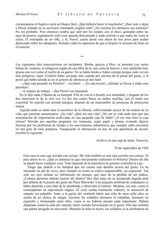 Michael O’brien                 El    librero          de    Varsovia                            75

circunstancias el fugitivo sería un blanco fácil. ¿Qué debería hacer el muchacho? ¿Huir solo y dejar
a Pawel sentado en su escritorio intentando negarlo todo? ¿Se creerían los alemanes sus mentiras?
No era probable. Pero entonces tendría que salir por los tejados con el chico, gateando sobre las
tejas de pizarra, jugándoselo todo (una apuesta desesperada y nada realista) a que nadie les viera ni
oyera. El estampido de un rifle, y él, Pawel, caería desde una altura de tres pisos para acabar
destrozado sobre los adoquines. Siempre cabía la esperanza de que el disparo le acertara de lleno en
el corazón.

                                                 ∼
Los siguientes días transcurrieron sin incidentes. Masha, gracias a Dios, se presentó con varias
bolsas de verduras, el milagroso regalo de una libra de té, una cesta de huevos y otra salchicha más,
gruesa esta vez como el cuello de un ganso. No se había traído a Adam consigo porque cada vez era
más peligroso viajar. Confesó haber arrojado más comida por encima de la pared del gueto, y el
pavor que había sentido al oír el griterío de alborozo al otro lado.
   —¿Qué está pasando en Polonia? —exclamó—. ¡Es una locura! ¿Adónde se llevan a todas esas
personas?
   —A campos de trabajo —dijo Pawel con inquietud.
   No le dijo nada a Masha de su huésped. Ella no volvió a besarle con intimidad, y ninguno de los
dos mencionó lo de la otra vez. Le dio dos castos besos en ambas mejillas, que él imitó con
exactitud. Se marchó con actitud enérgica, después de un intercambio de promesas de protección
mutua.
   Aquella tarde se sentó ante el escritorio de la librería, reflexionando acerca de las ironías de su
vida, que parecían amontonarse. ¿Su vida? ¿Qué era una vida? ¿No era su vida nada más que una
acumulación de experiencias archivadas en una pequeña caja de latón? ¿O era más bien la caja
misma? Movido por aquellas preguntas sin respuesta, cogió papel y pluma, evitando dejarse
fascinar por los problemas de tiempo y los movimientos subatómicos que siempre cabía encontrar
en una gota de tinta purpúrea. Traspasando la abstracción en pos de una apariencia de acción,
escribió lo siguiente:

                                                             Archivo en una caja de latón, Varsovia,

                                                                           29 de septiembre de 1942

      Esta casa es una caja cerrada con cerrojo. Mi vida también es una caja cerrada con cerrojo. El
      país entero lo es. ¿Qué es entonces lo que está pasando realmente en Polonia? Dentro de ella
      se puede hacer cualquier cosa. Todo depende de la naturaleza de quienes controlan la caja.
         Tengo que pedirle a mi huésped que me cuente más detalles acerca del gueto. Lo he
      intentado un par de veces, pero siempre su rostro se vuelve impenetrable, sin expresión. Tan
      solo sus ojos delatan un sufrimiento sin mesura, que nace de la pérdida de sus padres.
      ¿Cuántas personas habrán muerto ahí dentro? Dos días antes de su inesperada llegada pasé
      por delante de la puerta del gueto de Plaza Mirowski. Una pequeña multitud de ciudadanos se
      había detenido a este lado de la alambrada y observaba el interior. Miraban, sin más, como si
      contemplaran un espectáculo trágico. El cielo estaba totalmente cubierto, la sensación de
      espanto era palpable. Junto a la garita del centinela había una niña de unos ocho años en
      medio de un charco de sangre, mientras los soldados alemanes la rodeaban, fumando un
      cigarrillo y bromeando entre ellos, como si no hubiera pasado nada importante. Habían
      disparado contra la niña por intentar meter comida furtivamente en el gueto. Ella aún sostenía
      una patata arrugada en una mano. Mientras la niña se moría, los soldados se la arrebataron de
 
