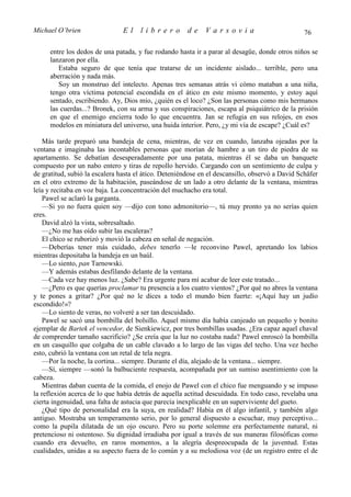 Michael O’brien                 El    librero          de    Varsovia                            76

      entre los dedos de una patada, y fue rodando hasta ir a parar al desagüe, donde otros niños se
      lanzaron por ella.
         Estaba seguro de que tenía que tratarse de un incidente aislado... terrible, pero una
      aberración y nada más.
         Soy un monstruo del intelecto. Apenas tres semanas atrás vi cómo mataban a una niña,
      tengo otra víctima potencial escondida en el ático en este mismo momento, y estoy aquí
      sentado, escribiendo. Ay, Dios mío, ¿quién es el loco? ¿Son las personas como mis hermanos
      las cuerdas...? Bronek, con su arma y sus conspiraciones, escapa al psiquiátrico de la prisión
      en que el enemigo encierra todo lo que encuentra. Jan se refugia en sus relojes, en esos
      modelos en miniatura del universo, una huida interior. Pero, ¿y mi vía de escape? ¿Cuál es?

    Más tarde preparó una bandeja de cena, mientras, de vez en cuando, lanzaba ojeadas por la
ventana e imaginaba las incontables personas que morían de hambre a un tiro de piedra de su
apartamento. Se debatían desesperadamente por una patata, mientras él se daba un banquete
compuesto por un nabo entero y tiras de repollo hervido. Cargando con un sentimiento de culpa y
de gratitud, subió la escalera hasta el ático. Deteniéndose en el descansillo, observó a David Schäfer
en el otro extremo de la habitación, paseándose de un lado a otro delante de la ventana, mientras
leía y recitaba en voz baja. La concentración del muchacho era total.
    Pawel se aclaró la garganta.
    —Si yo no fuera quien soy —dijo con tono admonitorio—, tú muy pronto ya no serías quien
eres.
    David alzó la vista, sobresaltado.
    —¿No me has oído subir las escaleras?
    El chico se ruborizó y movió la cabeza en señal de negación.
    —Deberías tener más cuidado, debes tenerlo —le reconvino Pawel, apretando los labios
mientras depositaba la bandeja en un baúl.
    —Lo siento, pan Tarnowski.
    —Y además estabas desfilando delante de la ventana.
    —Cada vez hay menos luz. ¿Sabe? Era urgente para mí acabar de leer este tratado...
    —¿Pero es que querías proclamar tu presencia a los cuatro vientos? ¿Por qué no abres la ventana
y te pones a gritar? ¿Por qué no le dices a todo el mundo bien fuerte: «¡Aquí hay un judío
escondido!»?
    —Lo siento de veras, no volveré a ser tan descuidado.
    Pawel se sacó una bombilla del bolsillo. Aquel mismo día había canjeado un pequeño y bonito
ejemplar de Bartek el vencedor, de Sienkiewicz, por tres bombillas usadas. ¿Era capaz aquel chaval
de comprender tamaño sacrificio? ¿Se creía que la luz no costaba nada? Pawel enroscó la bombilla
en un casquillo que colgaba de un cable clavado a lo largo de las vigas del techo. Una vez hecho
esto, cubrió la ventana con un retal de tela negra.
    —Por la noche, la cortina... siempre. Durante el día, alejado de la ventana... siempre.
    —Sí, siempre —sonó la balbuciente respuesta, acompañada por un sumiso asentimiento con la
cabeza.
    Mientras daban cuenta de la comida, el enojo de Pawel con el chico fue menguando y se impuso
la reflexión acerca de lo que había detrás de aquella actitud descuidada. En todo caso, revelaba una
cierta ingenuidad, una falta de astucia que parecía inexplicable en un superviviente del gueto.
    ¿Qué tipo de personalidad era la suya, en realidad? Había en él algo infantil, y también algo
antiguo. Mostraba un temperamento serio, por lo general dispuesto a escuchar, muy perceptivo...
como la pupila dilatada de un ojo oscuro. Pero su porte solemne era perfectamente natural, ni
pretencioso ni ostentoso. Su dignidad irradiaba por igual a través de sus maneras filosóficas como
cuando era devuelto, en raros momentos, a la alegría despreocupada de la juventud. Estas
cualidades, unidas a su aspecto fuera de lo común y a su melodiosa voz (de un registro entre el de
 