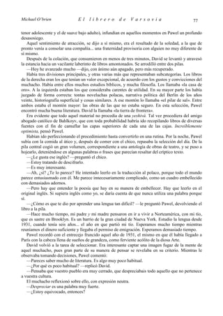 Michael O’brien                 El    librero          de    Varsovia                            77

tenor adolescente y el de suave bajo adulto), infundían en aquellos momentos en Pawel un profundo
desasosiego.
    Aquel sentimiento de atracción, se dijo a sí mismo, era el resultado de la soledad, a la que de
pronto venía a consolar una compañía... una fraternidad provisoria con alguien no muy diferente de
sí mismo.
    Después de la colación, que consumieron en menos de tres minutos, David se levantó y atravesó
la estancia hacia un vacilante laberinto de libros amontonados. Se arrodilló entre dos pilas.
    —Hoy he avanzado mucho —dijo, con ánimo aún apagado, pero más recuperado.
    Había tres divisiones principales, y otras varias más que representaban subcategorías. Los libros
de la derecha eran los que tenían un valor excepcional, de acuerdo con los gustos y convicciones del
muchacho. Había entre ellos muchos estudios bíblicos, y mucha filosofía. Los llamaba «la casa de
oro». A la izquierda estaban los que consideraba carentes de utilidad. En su mayor parte los había
juzgado de forma correcta: tontas noveluchas polacas, narrativa política del Berlín de los años
veinte, historiografía superficial y cosas similares. A ese montón lo llamaba «el pilar de sal». Entre
ambos estaba el montón mayor: las obras de las que no estaba seguro. En esta selección, Pawel
encontró mucha buena literatura. David la llamaba «la tierra de frontera».
    Era evidente que todo aquel material no procedía de una yeshivá. Tal vez procediera del amigo
abogado católico de Bahlkoyv, que con toda probabilidad habría ido recopilando libros de diversas
fuentes con el fin de camuflar las capas superiores de cada una de las cajas. Increíblemente
optimista, pensó Pawel.
    Habían ido perfeccionando el procedimiento hasta convertirlo en una rutina. Por la noche, Pawel
subía con la comida al ático y, después de comer con el chico, repasaba la selección del día. De la
pila central cogió un gran volumen, correspondiente a una antología de obras de teatro, y se puso a
hojearlo, deteniéndose en algunas palabras o frases que parecían resaltar del críptico texto.
    —¿Le gusta ese inglés? —preguntó el chico.
    —Estoy tratando de descifrarlo.
    —Es muy interesante.
    —Ah, ¿sí? ¿Te lo parece? He intentado leerlo en la traducción al polaco, porque todo el mundo
parece entusiasmado con él. Me parece innecesariamente complicado, como un cuadro embellecido
con demasiados adornos.
    —Pero hay que entender la poesía que hay en su manera de embellecer. Hay que leerlo en el
original inglés. Si supiera inglés como yo, se daría cuenta de que nunca utiliza una palabra porque
sí.
    —¿Cómo es que te dio por aprender una lengua tan difícil? —le preguntó Pawel, devolviendo el
libro a la pila.
    —Hace mucho tiempo, mi padre y mi madre pensaron en ir a vivir a Norteamérica, con mi tío,
que es sastre en Brooklyn. Es un barrio de la gran ciudad de Nueva York. Estudio la lengua desde
1931, cuando tenía seis años... el año en que partió mi tío. Esperamos mucho tiempo mientras
reuníamos el dinero suficiente y llegaba el permiso de emigración. Esperamos demasiado tiempo.
    Pawel recordó con el entrecejo fruncido aquel año de 1931, el mismo en que él había llegado a
París con la cabeza llena de sueños de grandeza, como ferviente acólito de la diosa Arte.
    David volvió a la tarea de seleccionar. Era interesante captar una imagen fugaz de la mente de
aquel muchacho, pues gran parte de su manera de pensar se revelaba en su criterio. Mientras le
observaba tomando decisiones, Pawel comentó:
    —Pareces saber mucho de literatura. Es algo muy poco habitual.
    —¿Por qué es poco habitual? —replicó David.
    —Pensaba que vuestro pueblo era muy cerrado, que despreciabais todo aquello que no pertenece
a vuestra cultura.
    El muchacho reflexionó sobre ello, con expresión neutra.
    —Despreciar es una palabra muy fuerte.
    —¿Estoy equivocado, entonces?
 
