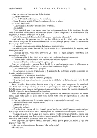 Michael O’brien                El    librero          de    Varsovia                           78

   —No, eso es verdad entre muchos de los jasidim.
   —¿Pero no en tu caso?
   El tono de David al dar la respuesta fue cauteloso:
   —Yo no desprecio a nadie. El hombre es incompleto en sí mismo.
   —¿Incluso los jasidim?
   —Sí, por supuesto. Nosotros también somos hombres...
   —Has dudado.
   —Tengo que decir que en mi lectura en privado de los pensamientos de los hombres... de toda
clase de hombres, he encontrado muchas cosas buenas. —Hizo una pausa—. Y muchas malas. Por
lo general, el mal está entretejido con el bien.
   —¿Dónde has estudiado literatura? ¿No llevas una vida aislada del mundo?
   —Mi padre me dio permiso para leer en las bibliotecas de la ciudad, sobre todo en la
universitaria, aunque no me he matriculado nunca. Lo hizo para que yo fuera capaz de comprender
los lenguajes de los hombres.
   —El lenguaje es un don, como dijiste el día en que nos conocimos.
   —Sí, el lenguaje es un don. Pero no me refería tanto al léxico cuanto al alma del lenguaje... del
lenguaje celestial.
   —Lenguaje celestial. Una bella expresión. ¿Se trata de algún concepto importante del
pensamiento jasídico?
   —En cierto sentido, sí. Está implícito en los escritos de algunos de nuestros maestros.
   —También en los de los nuestros. Pero en una forma más que implícita.
   —En vuestra literatura está muy implícito, pienso yo.
   Pawel se extrañó ante el uso que hacía David de la palabra vuestra, como si el inmenso y
abigarrado archipiélago de la literatura occidental fuera una entidad simple.
   —¿Has leído novelas, entonces? —preguntó.
   —Sí. A veces en la lengua original, que es lo preferible. He disfrutado leyendo en alemán, en
francés, en italiano, en inglés...
   Señalando hacia la pila mayor, Pawel dijo:
   —A eso lo llamas «la tierra de frontera». ¿Por qué?
   —Es un territorio que está en los dos polos, el de la sabiduría y el de la estupidez —dijo David
con sobriedad.
   Había colocado a Shakespeare, Thomas Mann y Sigrid Undset en un subapartado del montón al
que llamó (con una fugaz sonrisa) «la casa de los gentiles justos». Pero a Sigmund Freud, un judío,
lo había puesto en un grupo al que llamaba «la casa de los tontos listos». Un montón más pequeño
lo había etiquetado como «la casa de los sitra ahra».
   Pawel se arrodilló para inspeccionar los libros agrupados en esta última categoría. No habría
sabido decir nada acerca de ellos. Eran en su mayor parte libros de espiritualidad y teorías de
psicología.
   —¿Por qué estás tan seguro de que estos proceden de la otra orilla?— preguntó Pawel.
   —Hay dybbuks trabajando en estos escritos.
   —¿Qué es un dybbuk?
   —Un espíritu maligno.
   —Deberías ir con cuidado a la hora de decir que un hombre está influido por un espíritu maligno
solo porque no estás de acuerdo con él. A lo mejor en sus ideas se encuentran algunas verdades.
   —Sí, es posible. Uno no obsequia a su enemigo con un regalo mortal envolviéndolo en una caja
con un sello estampado que diga: mentiras, veneno, engaño. Le presenta el regalo mortal en un
envoltorio atractivo, en el que ponga: amor, paz, unidad.
   Pawel cogió uno de aquellos libros y lo hojeó. Atraído por un pasaje, se detuvo y leyó una
página, y luego otra.
   —Sus ojos leen inquietos, pan Tarnowski. ¿De qué se trata?
   —Es un poema.
 