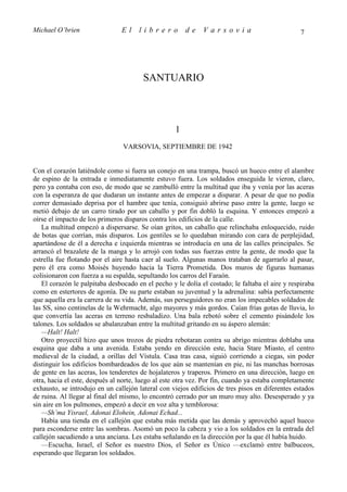 Michael O’brien                 El    librero          de    Varsovia                            7




                                       SANTUARIO



                                                   1
                                VARSOVIA, SEPTIEMBRE DE 1942


Con el corazón latiéndole como si fuera un conejo en una trampa, buscó un hueco entre el alambre
de espino de la entrada e inmediatamente estuvo fuera. Los soldados enseguida le vieron, claro,
pero ya contaba con eso, de modo que se zambulló entre la multitud que iba y venía por las aceras
con la esperanza de que dudaran un instante antes de empezar a disparar. A pesar de que no podía
correr demasiado deprisa por el hambre que tenía, consiguió abrirse paso entre la gente, luego se
metió debajo de un carro tirado por un caballo y por fin dobló la esquina. Y entonces empezó a
oírse el impacto de los primeros disparos contra los edificios de la calle.
   La multitud empezó a dispersarse. Se oían gritos, un caballo que relinchaba enloquecido, ruido
de botas que corrían, más disparos. Los gentiles se lo quedaban mirando con cara de perplejidad,
apartándose de él a derecha e izquierda mientras se introducía en una de las calles principales. Se
arrancó el brazalete de la manga y lo arrojó con todas sus fuerzas entre la gente, de modo que la
estrella fue flotando por el aire hasta caer al suelo. Algunas manos trataban de agarrarlo al pasar,
pero él era como Moisés huyendo hacia la Tierra Prometida. Dos muros de figuras humanas
colisionaron con fuerza a su espalda, sepultando los carros del Faraón.
   El corazón le palpitaba desbocado en el pecho y le dolía el costado; le faltaba el aire y respiraba
como en estertores de agonía. De su parte estaban su juventud y la adrenalina: sabía perfectamente
que aquella era la carrera de su vida. Además, sus perseguidores no eran los impecables soldados de
las SS, sino centinelas de la Wehrmacht, algo mayores y más gordos. Caían frías gotas de lluvia, lo
que convertía las aceras en terreno resbaladizo. Una bala rebotó sobre el cemento pisándole los
talones. Los soldados se abalanzaban entre la multitud gritando en su áspero alemán:
   —Halt! Halt!
   Otro proyectil hizo que unos trozos de piedra rebotaran contra su abrigo mientras doblaba una
esquina que daba a una avenida. Estaba yendo en dirección este, hacia Stare Miasto, el centro
medieval de la ciudad, a orillas del Vístula. Casa tras casa, siguió corriendo a ciegas, sin poder
distinguir los edificios bombardeados de los que aún se mantenían en pie, ni las manchas borrosas
de gente en las aceras, los tenderetes de hojalateros y traperos. Primero en una dirección, luego en
otra, hacia el este, después al norte, luego al este otra vez. Por fin, cuando ya estaba completamente
exhausto, se introdujo en un callejón lateral con viejos edificios de tres pisos en diferentes estados
de ruina. Al llegar al final del mismo, lo encontró cerrado por un muro muy alto. Desesperado y ya
sin aire en los pulmones, empezó a decir en voz alta y temblorosa:
   —Sh’ma Yisrael, Adonai Elohein, Adonai Echad...
   Había una tienda en el callejón que estaba más metida que las demás y aprovechó aquel hueco
para esconderse entre las sombras. Asomó un poco la cabeza y vio a los soldados en la entrada del
callejón sacudiendo a una anciana. Les estaba señalando en la dirección por la que él había huido.
   —Escucha, Israel, el Señor es nuestro Dios, el Señor es Único —exclamó entre balbuceos,
esperando que llegaran los soldados.
 