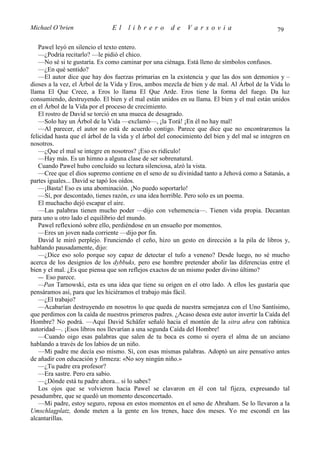 Michael O’brien                El     librero         de     Varsovia                           79

   Pawel leyó en silencio el texto entero.
   —¿Podría recitarlo? —le pidió el chico.
   —No sé si te gustaría. Es como caminar por una ciénaga. Está lleno de símbolos confusos.
   —¿En qué sentido?
   —El autor dice que hay dos fuerzas primarias en la existencia y que las dos son demonios y –
dioses a la vez, el Árbol de la Vida y Eros, ambos mezcla de bien y de mal. Al Árbol de la Vida lo
llama El Que Crece, a Eros lo llama El Que Arde. Eros tiene la forma del fuego. Da luz
consumiendo, destruyendo. El bien y el mal están unidos en su llama. El bien y el mal están unidos
en el Árbol de la Vida por el proceso de crecimiento.
   El rostro de David se torció en una mueca de desagrado.
   —Solo hay un Árbol de la Vida —exclamó—, ¡la Torá! ¡En él no hay mal!
   —Al parecer, el autor no está de acuerdo contigo. Parece que dice que no encontraremos la
felicidad hasta que el árbol de la vida y el árbol del conocimiento del bien y del mal se integren en
nosotros.
   —¿Que el mal se integre en nosotros? ¡Eso es ridículo!
   —Hay más. Es un himno a alguna clase de ser sobrenatural.
   Cuando Pawel hubo concluido su lectura silenciosa, alzó la vista.
   —Cree que el dios supremo contiene en el seno de su divinidad tanto a Jehová como a Satanás, a
partes iguales... David se tapó los oídos.
   —¡Basta! Eso es una abominación. ¡No puedo soportarlo!
   —Sí, por descontado, tienes razón, es una idea horrible. Pero solo es un poema.
   El muchacho dejó escapar el aire.
   —Las palabras tienen mucho poder —dijo con vehemencia—. Tienen vida propia. Decantan
para uno u otro lado el equilibrio del mundo.
   Pawel reflexionó sobre ello, perdiéndose en un ensueño por momentos.
   —Eres un joven nada corriente —dijo por fin.
   David le miró perplejo. Frunciendo el ceño, hizo un gesto en dirección a la pila de libros y,
hablando pausadamente, dijo:
   —¿Dice eso solo porque soy capaz de detectar el tufo a veneno? Desde luego, no sé mucho
acerca de los designios de los dybbuks, pero ese hombre pretender abolir las diferencias entre el
bien y el mal. ¿Es que piensa que son reflejos exactos de un mismo poder divino último?
   — Eso parece.
   —Pan Tarnowski, esta es una idea que tiene su origen en el otro lado. A ellos les gustaría que
pensáramos así, para que les hiciéramos el trabajo más fácil.
   —¿El trabajo?
   —Acabarían destruyendo en nosotros lo que queda de nuestra semejanza con el Uno Santísimo,
que perdimos con la caída de nuestros primeros padres. ¿Acaso desea este autor invertir la Caída del
Hombre? No podrá. —Aquí David Schäfer señaló hacia el montón de la sitra ahra con rabínica
autoridad—. ¡Esos libros nos llevarían a una segunda Caída del Hombre!
   —Cuando oigo esas palabras que salen de tu boca es como si oyera el alma de un anciano
hablando a través de los labios de un niño.
   —Mi padre me decía eso mismo. Sí, con esas mismas palabras. Adoptó un aire pensativo antes
de añadir con educación y firmeza: «No soy ningún niño.»
   —¿Tu padre era profesor?
   —Era sastre. Pero era sabio.
   —¿Dónde está tu padre ahora... si lo sabes?
   Los ojos que se volvieron hacia Pawel se clavaron en él con tal fijeza, expresando tal
pesadumbre, que se quedó un momento desconcertado.
   —Mi padre, estoy seguro, reposa en estos momentos en el seno de Abraham. Se lo llevaron a la
Umschlagplatz, donde meten a la gente en los trenes, hace dos meses. Yo me escondí en las
alcantarillas.
 