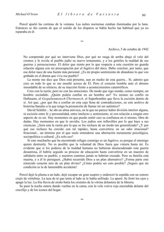 Michael O’brien                 El     librero          de    Varsovia                            80

   Pawel apartó las cortinas de la ventana. Las nubes nocturnas estaban iluminadas por la luna.
Entonces se dio cuenta de que el sonido de los disparos se había hecho tan habitual que ya no
reparaba en él.

                                                  ∼
                                                                        Archivo, 5 de octubre de 1942

      No comprendo por qué no interviene Dios, por qué no rasga de arriba abajo el velo del
      cosmos y le revela al pueblo judío su nuevo testamento, y a los gentiles la maldad de sus
      guerras y persecuciones. El dolor que siento por lo que respecta a esta cuestión no guarda
      relación alguna con mi preocupación por el fugitivo del ático. Debo concluir, por tanto, que
      ese dolor nace de una fuente más personal. ¿Es mi propio sentimiento de abandono lo que veo
      grabado en el drama que vive ese pueblo?
          La mente me dice que Dios está presente, aun en medio de esta guerra... Sí, admito que
      creo en todo lo que se me enseñó acerca de Él. Pero el corazón tiembla ante el abismo
      insondable de su silencio, de su inacción frente a acontecimientos catastróficos.
          Creo con la razón, pero no con las emociones. De modo que sigo siendo, como siempre, un
      hombre escindido. ¿Quién podría confiar en un hombre así? Yo mismo no confío en
      Haftmann, el Gespaltenmensch-Übermensch, el Superhombre que lleva la escisión dentro de
      sí. Así que, ¿por qué iba a confiar en esta caja llena de contradicciones, en este archivo de
      historias banales a la que tengo la presunción de llamar mi ser auténtico?
          David Schäfer... he ahí un alma unívoca, en la que no parece haber división interior alguna,
      ni escisión entre fe y personalidad, entre intelecto y sentimiento, ni con relación a ningún otro
      aspecto de su ser. Hay momentos en que puedo sentir casi su confianza en sí mismo, libre de
      dudas. Hay momentos en que le envidio. Los judíos son inflexibles por lo que hace a sus
      creencias. ¿Será esta la razón por la que se los rechaza de un modo tan generalizado? ¿Y por
      qué ese rechazo ha crecido con tal rapidez, hasta convertirse en un odio irracional?
      Irracional... un término por el que suele entenderse una aberración meramente psicológica,
      sociopolítica o cultural. ¿Es solo eso?
          Si este muchacho que ha encontrado refugio conmigo es un fugitivo, es porque el enemigo
      quiere destruirle. No es posible que la voluntad de Dios fuera que viniera hasta mí. Es
      evidente que si los poderes de la maldad humana no hubieran desencadenado esta guerra
      desastrosa, él habría seguido su proceso de educación hasta convertirse en un maestro de
      sabiduría entre su pueblo, y nuestros caminos jamás se habrían cruzado. Pero su familia está
      muerta, y a él lo persiguen. ¿Habrá recurrido Dios a un plan alternativo? ¿Forma parte este
      retorcido corazón mío de un plan divino? ¿Cómo podría ser esto posible? ¡Seguro que mi
      condición es la de lamentable accidente!

   Pawel dejó la pluma a un lado, dejó escapar un gran suspiro y enderezó la espalda con un sonoro
crujir de vértebras. La taza de té que tenía al lado se le había enfriado. La apuró. Se frotó los ojos y
apagó la luz. La fría lluvia de otoño batía los cristales de la vitrina delantera de la librería.
   Se pasó la noche entera dando vueltas en la cama, con la vela votiva roja encendida delante del
crucifijo y de los iconos del hogar.

                                                  ∼
 