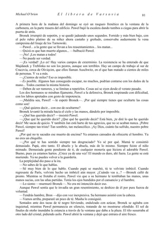 Michael O’brien                 El    librero          de     Varsovia                            81

A primera hora de la mañana del domingo se oyó un rasgueo frenético en la ventana de la
carbonera, en la parte trasera del edificio. Pawel bajó la escalera dando tumbos a ciegas para abrir la
puerta de atrás.
   Bronek irrumpió de sopetón, y se quedó jadeando unos segundos. Fornido y más bien bajo, con
el pelo rubio platino de su niñez ahora castaño y greñudo, conservaba audazmente la vena
campesina del linaje de los Tarnowski.
   —Pawel... a la gente que se llevan a los reasentamientos... los matan...
   —Quizá es que han muerto algunos... —balbució Pawel.
   —¡No! ¡Los matan a todos!
   —No puede ser verdad.
   —¡Es verdad! ¡Lo es! Hay varios campos de exterminio. La resistencia se ha enterado de que
Majdanek y Treblinka no son los peores, aunque son terribles. Hay un campo de trabajo al sur de
Cracovia, cerca de Ośvięcim, que ellos llaman Auschwitz, en el que han matado a cientos de miles
de personas. Y va a más.
   —¿Cientos de miles? Eso es imposible.
   —Es posible. Algunos han conseguido escapar, no muchos, podrían contarse con los dedos de la
mano... Todos cuentan la misma historia.
   —Deben de ser rumores, y se limitan a repetirlos. Cosas así se oyen desde el verano pasado.
   Los dos hermanos se miraban fijamente, Pawel a la defensiva, Bronek respirando con dificultad,
con los labios apretados con gesto de impotencia.
   —¡Maldita sea, Pawel! —le espetó Bronek—. ¡Por qué siempre tienes que ocultarte las cosas
como son!
   —¿Qué quieres decir... con eso de ocultarme?
   Bronek levantó la mirada hacia el cielo y las manos, dándolo por imposible.
   —¿Qué has querido decir? —insistió Pawel.
   —¿Que qué he querido decir? ¿Que qué he querido decir? Está bien, ¡te diré lo que he querido
decir! Me sacas de quicio. Y también Jan está harto de tus agravios, que no se acaban nunca. ¡Pobre
Pawel, siempre tan triste! Tan sombrío, tan melancólico. ¡Ay Dios, cuánto ha sufrido, nuestro pobre
Pawel!
   ¿Por qué no te sacudes ese muerto de encima? Ya estamos cansados de ofrecerte el hombro. Ya
no eres un chiquillo.
   —¿Por qué te has sentido siempre tan desgraciado? Yo sé por qué. Mamá te consintió
demasiado. Papá, otro tanto. El abuelo y la abuela, más de lo mismo. Siempre fuiste el niño
mimado. Demasiada gente pendiente de ti, de cualquier monería que hiciera el adorable Pawel.
Bueno, pues ya estamos hartos. ¡Crece ya de una vez! El mundo es duro, ahí fuera. La gente se está
muriendo. Ya no puedes volver a la guardería.
   La perplejidad dio paso a la ira.
   —No sabes de lo que hablas.
   —Sé muy bien de lo que hablo. Cuando papá se marchó, tú te volviste imbécil. Cuando
regresaste de París, volviste hecho un imbécil aún mayor. ¿Cuándo vas a...? —Bronek calló de
pronto. Mientras se frotaba el rostro, Pawel vio que a su hermano le temblaban las manos, unas
manos sucias, con las uñas partidas. Tenía los ojos hundidos por el cansancio y el hambre.
   —Lo siento —murmuró Bronek—. No era mi intención decir eso.
   Aunque Pawel sentía que le invadía un gran resentimiento, se deshizo de él por pura fuerza de
voluntad.
   —Tendrás hambre, Bron —dijo con voz inexpresiva. Su hermano asintió con la cabeza.
   —Vamos arriba, prepararé un poco de té. Masha lo consiguió.
   Sentados ante dos tazas de té negro hirviendo, endulzado con azúcar, Bronek se agitaba con
inquietud, mientras Pawel permanecía en silencio, tratando de no mostrarse ofendido. El sol de
finales de otoño inundaba la estancia a través de la ventana que daba a la plaza. El tilo susurraba al
otro lado del cristal, pidiendo asilo. Pawel abrió la ventana y dejó que entrara el aire fresco.
 