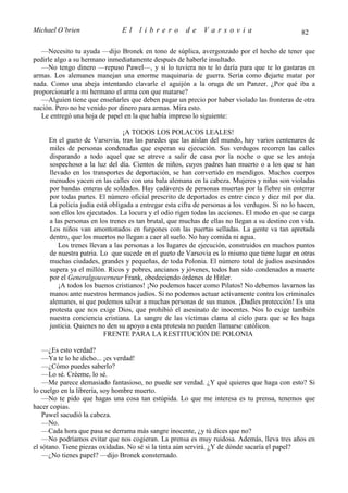 Michael O’brien                El    librero          de    Varsovia                            82

   —Necesito tu ayuda —dijo Bronek en tono de súplica, avergonzado por el hecho de tener que
pedirle algo a su hermano inmediatamente después de haberle insultado.
   —No tengo dinero —repuso Pawel—, y si lo tuviera no te lo daría para que te lo gastaras en
armas. Los alemanes manejan una enorme maquinaria de guerra. Sería como dejarte matar por
nada. Como una abeja intentando clavarle el aguijón a la oruga de un Panzer. ¿Por qué iba a
proporcionarle a mi hermano el arma con que matarse?
   —Alguien tiene que enseñarles que deben pagar un precio por haber violado las fronteras de otra
nación. Pero no he venido por dinero para armas. Mira esto.
   Le entregó una hoja de papel en la que había impreso lo siguiente:

                                ¡A TODOS LOS POLACOS LEALES!
     En el gueto de Varsovia, tras las paredes que las aíslan del mundo, hay varios centenares de
     miles de personas condenadas que esperan su ejecución. Sus verdugos recorren las calles
     disparando a todo aquel que se atreve a salir de casa por la noche o que se les antoja
     sospechoso a la luz del día. Cientos de niños, cuyos padres han muerto o a los que se han
     llevado en los transportes de deportación, se han convertido en mendigos. Muchos cuerpos
     menudos yacen en las calles con una bala alemana en la cabeza. Mujeres y niñas son violadas
     por bandas enteras de soldados. Hay cadáveres de personas muertas por la fiebre sin enterrar
     por todas partes. El número oficial prescrito de deportados es entre cinco y diez mil por día.
     La policía judía está obligada a entregar esta cifra de personas a los verdugos. Si no lo hacen,
     son ellos los ejecutados. La locura y el odio rigen todas las acciones. El modo en que se carga
     a las personas en los trenes es tan brutal, que muchas de ellas no llegan a su destino con vida.
     Los niños van amontonados en furgones con las puertas selladas. La gente va tan apretada
     dentro, que los muertos no llegan a caer al suelo. No hay comida ni agua.
        Los trenes llevan a las personas a los lugares de ejecución, construidos en muchos puntos
     de nuestra patria. Lo que sucede en el gueto de Varsovia es lo mismo que tiene lugar en otras
     muchas ciudades, grandes y pequeñas, de toda Polonia. El número total de judíos asesinados
     supera ya el millón. Ricos y pobres, ancianos y jóvenes, todos han sido condenados a muerte
     por el Generalgouverneur Frank, obedeciendo órdenes de Hitler.
        ¡A todos los buenos cristianos! ¡No podemos hacer como Pilatos! No debemos lavarnos las
     manos ante nuestros hermanos judíos. Si no podemos actuar activamente contra los criminales
     alemanes, sí que podemos salvar a muchas personas de sus manos. ¡Dadles protección! Es una
     protesta que nos exige Dios, que prohibió el asesinato de inocentes. Nos lo exige también
     nuestra conciencia cristiana. La sangre de las víctimas clama al cielo para que se les haga
     justicia. Quienes no den su apoyo a esta protesta no pueden llamarse católicos.
                         FRENTE PARA LA RESTITUCIÓN DE POLONIA

    —¿Es esto verdad?
    —Ya te lo he dicho... ¡es verdad!
    —¿Cómo puedes saberlo?
    —Lo sé. Créeme, lo sé.
    —Me parece demasiado fantasioso, no puede ser verdad. ¿Y qué quieres que haga con esto? Si
lo cuelgo en la librería, soy hombre muerto.
    —No te pido que hagas una cosa tan estúpida. Lo que me interesa es tu prensa, tenemos que
hacer copias.
    Pawel sacudió la cabeza.
    —No.
    —Cada hora que pasa se derrama más sangre inocente, ¿y tú dices que no?
    —No podríamos evitar que nos cogieran. La prensa es muy ruidosa. Además, lleva tres años en
el sótano. Tiene piezas oxidadas. No sé si la tinta aún servirá. ¿Y de dónde sacaría el papel?
    —¿No tienes papel? —dijo Bronek consternado.
 