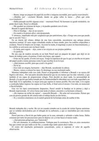 Michael O’brien                 El    librero          de     Varsovia                            83

   —Bueno, tengo un paquete de papel de escribir a máquina escondido, pero quería reservármelo.
   —¡Maldita sea! —exclamó Bronek, dando un golpe sobre la mesa—. ¿Para qué estás
reservándotelo?
   —Había pensado escribir algunas cosas —murmuró Pawel. Su hermano se quedó mirándolo, sin
poder decir nada. Pawel se ablandó.
   —Me quedaré un centenar de hojas, y tú puedes quedarte con el resto.
   Bronek le agarró del brazo.
   —Dios te bendiga —dijo en un susurro.
   —En cuanto a la prensa offset, está desajustada.
   Y entonces, impulsado más por vergüenza que por patriotismo, dijo: «Tengo una cosa que puede
que te sea útil. Ven.»
   En un rincón del sótano, debajo de una lona carcomida, encontraron una antigua prensa
mecánica manual. El carro negro esmaltado estaba en buen estado, pero los rodillos empezaban a
oxidarse. Pawel la limpió con un trapo. Accionó la rueda, el engranaje se puso en funcionamiento, y
los rodillos se activaron casi sin hacer ruido.
   —Es lenta, pero segura —dijo, como si no creyera en sus propias palabras.
   —Es perfecta.
   De una caja de madera envuelta en un hule Pawel sacó un paquete de papel, que dejó en un
banco de trabajo junto a la prensa. Contó cien hojas, que separó.
   —Estas me las quedo, el resto son tuyas. Tengo la esperanza de que lo que yo escriba en mi parte
del papel ayude a tantas personas como lo que escribas tú en la tuya.
   —¿Qué piensas escribir, para que ayude a la gente?
   —No lo sé.
   —Eres todo un enigma, hermanito —dijo Bronek, sacudiendo la cabeza.
   —Bueno, vamos a colocar los tipos. Es domingo, no nos molestará nadie.
   Mientras trabajaban codo con codo, Pawel se preguntaba si informar a Bronek o no acerca del
fugitivo del ático... Por una parte deseaba demostrar que no era menos que los más valientes, y que
también él era capaz de proporcionar refugio. Pero decidió no decir nada. La personalidad de
Bronek y la opción que había tomado por la clandestinidad le abocaban casi con toda seguridad a un
final fatal. Si le capturaban, lo mejor sería que supiera lo menos posible. Por otro lado, si lo cogían
y confesaba haber impreso las copias en Casa Sofía, el final sería el mismo. Con todo, no mencionó
a David Schäfer.
   Una vez los tipos correctamente dispuestos, Pawel instaló la bandeja en la prensa y dejó a
Bronek imprimiendo. Al volver horas más tarde al sótano, encontró a su hermano exhausto.
   —¡He impreso un millar de copias! —masculló Bronek—. De ocho mil novecientas. Pensar que
con esa prensa grande de ahí estaría todo el trabajo hecho en dos horas...
   —Sí, y nosotros estaríamos en el cuartel general de la Gestapo antes de acabar el día.

                                                  ∼
Bronek trabajaba día y noche. De vez en cuando contaba con la ayuda de ciertas figuras anónimas
que se colaban deslizándose por el tobogán de la carbonera, y que se marchaban por esta misma
abertura.
   Pawel previno a David de que había gente en la casa, entrando y saliendo a todas horas. Debía
extremar por tanto las precauciones para no dejarse ver y evitar hacer el menor ruido.
   —¿Son personas peligrosas, pan Tarnowski?
   —No son alemanes, ni colaboracionistas. Trabajan para la resistencia. Pero en estos momentos
hay que contar con que nadie es de fiar, y cuando digo nadie quiero decir nadie.
   El rostro del muchacho permanecía concentrado, como si sopesara el valor de aquella
observación.
 