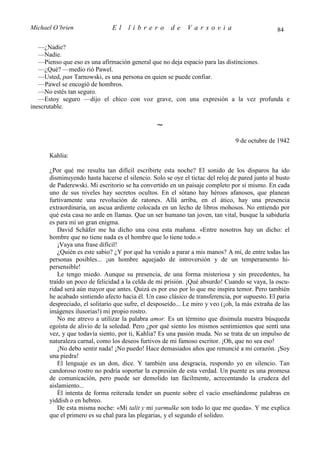 Michael O’brien               El     librero          de    Varsovia                            84

   —¿Nadie?
   —Nadie.
   —Pienso que eso es una afirmación general que no deja espacio para las distinciones.
   —¿Qué? —medio rió Pawel.
   —Usted, pan Tarnowski, es una persona en quien se puede confiar.
   —Pawel se encogió de hombros.
   —No estés tan seguro.
   —Estoy seguro —dijo el chico con voz grave, con una expresión a la vez profunda e
inescrutable.

                                                ∼
                                                                               9 de octubre de 1942

      Kahlia:

      ¿Por qué me resulta tan difícil escribirte esta noche? El sonido de los disparos ha ido
      disminuyendo hasta hacerse el silencio. Solo se oye el tictac del reloj de pared junto al busto
      de Paderewski. Mi escritorio se ha convertido en un paisaje completo por sí mismo. En cada
      uno de sus niveles hay secretos ocultos. En el sótano hay héroes afanosos, que planean
      furtivamente una revolución de ratones. Allá arriba, en el ático, hay una presencia
      extraordinaria, un ascua ardiente colocada en un lecho de libros mohosos. No entiendo por
      qué esta casa no arde en llamas. Que un ser humano tan joven, tan vital, busque la sabiduría
      es para mí un gran enigma.
         David Schäfer me ha dicho una cosa esta mañana. «Entre nosotros hay un dicho: el
      hombre que no tiene nada es el hombre que lo tiene todo.»
         ¡Vaya una frase difícil!
         ¿Quién es este sabio? ¿Y por qué ha venido a parar a mis manos? A mí, de entre todas las
      personas posibles... ¡un hombre aquejado de introversión y de un temperamento hi-
      persensible!
         Le tengo miedo. Aunque su presencia, de una forma misteriosa y sin precedentes, ha
      traído un poco de felicidad a la celda de mi prisión. ¡Qué absurdo! Cuando se vaya, la oscu-
      ridad será aún mayor que antes. Quizá es por eso por lo que me inspira temor. Pero también
      he acabado sintiendo afecto hacia él. Un caso clásico de transferencia, por supuesto. El paria
      despreciado, el solitario que sufre, el desposeído... Le miro y veo (¡oh, la más extraña de las
      imágenes ilusorias!) mi propio rostro.
         No me atrevo a utilizar la palabra amor. Es un término que disimula nuestra búsqueda
      egoísta de alivio de la soledad. Pero ¿por qué siento los mismos sentimientos que sentí una
      vez, y que todavía siento, por ti, Kahlia? Es una pasión muda. No se trata de un impulso de
      naturaleza carnal, como los deseos furtivos de mi famoso escritor. ¡Oh, que no sea eso!
         ¡No debo sentir nada! ¡No puedo! Hace demasiados años que renuncié a mi corazón. ¡Soy
      una piedra!
         El lenguaje es un don, dice. Y también una desgracia, respondo yo en silencio. Tan
      candoroso rostro no podría soportar la expresión de esta verdad. Un puente es una promesa
      de comunicación, pero puede ser demolido tan fácilmente, acrecentando la crudeza del
      aislamiento...
         Él intenta de forma reiterada tender un puente sobre el vacío enseñándome palabras en
      yiddish o en hebreo.
         De esta misma noche: «Mi talit y mi yarmulke son todo lo que me queda». Y me explica
      que el primero es su chal para las plegarias, y el segundo el solideo.
 