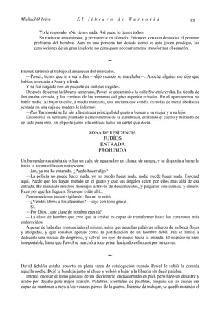 Michael O’brien                El    librero          de    Varsovia                           85

          Yo le respondo: «No tienes nada. Así pues, lo tienes todo».
          Su rostro se ensombrece, y permanece en silencio. Entonces veo con desnudez el perenne
       problema del hombre. Aun en una persona tan dotada como es este joven prodigio, las
       convicciones de un gran intelecto no consiguen necesariamente transformar el corazón.

                                                ∼
Bronek terminó el trabajo al amanecer del miércoles.
   —Pawel, tienes que ir a ver a Jan —dijo cuando se marchaba—. Anoche alguien me dijo que
habían arrestado a Sara y a Itsak.
   Y se fue cargado con un paquete de carteles ilegales.
   Después de cerrar la librería temprano, Pawel se encaminó a la calle Swietokrzyska. La tienda de
Jan estaba cerrada, y las cortinas de las ventanas del piso superior echadas. En el apartamento no
había nadie. Al bajar la calle, a media manzana, una anciana que vendía cazuelas de metal abolladas
sentada en una caja de madera le informó:
   —Pan Tarnowski se ha ido a la entrada principal del gueto a buscar a su mujer y a su hijo.
   Encontró a su hermano plantado a cinco metros de la alambrada, estirando el cuello y mirando de
un lado para otro. En el poste junto a la entrada había un cartel que decía:

                                      ZONA DE RESIDENCIA
                                             JUDÍOS
                                            ENTRADA
                                           PROHIBIDA
Un barrendero acababa de echar un cubo de agua sobre un charco de sangre, y se disponía a barrerlo
hacia la alcantarilla con una escoba.
   —Jan, ya me he enterado. ¿Puedo hacer algo?
   —La policía no puede hacer nada, yo no puedo hacer nada, nadie puede hacer nada. Esperad
aquí. Puede que los hayan metido en el gueto y que sus ángeles velen por ellos más allá de esa
entrada. He mandado muchos mensajes a través de desconocidos, y paquetes con comida y dinero.
Rezo por que les lleguen. Si es que están ahí...
   Permanecieron juntos vigilando. Jan no lo miró.
   —¿Vendes libros a los alemanes? —dijo con tono grave.
   —Sí.
   —Por Dios, ¿qué clase de hombre eres tú?
   —La clase de hombre que cree que la verdad es capaz de transformar hasta los corazones más
endurecidos.
   A pesar de haberlas pronunciado él mismo, sabía que aquellas palabras salieron de su boca flojas
y ahogadas, y que sonaban apenas como la justificación de un hombre débil. Jan se limitó a
dedicarle una mirada de desprecio, y volvió los ojos de nuevo hacia la entrada. El silencio se hizo
insoportable, hasta que Pawel se marchó a toda prisa, haciendo esfuerzos por no correr.

                                                ∼
David Schäfer estaba absorto en plena tarea de catalogación cuando Pawel le subió la comida
aquella noche. Dejó la bandeja junto al chico y volvió a bajar a la librería sin decir palabra.
   Intentó encolar el lomo gastado de un diccionario encuadernado en piel, pero hizo un desastre y
acabó por dejarlo para mejor ocasión. Palabras. Montañas de palabras, ninguna de las cuales era
capaz de mantener a raya a los voraces perros de la guerra. Incapaz de trabajar, se quedó mirando el
 