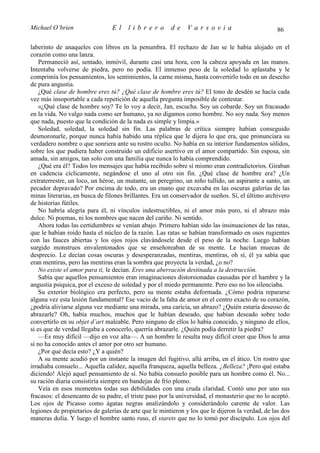 Michael O’brien                 El     librero          de    Varsovia                             86

laberinto de anaqueles con libros en la penumbra. El rechazo de Jan se le había alojado en el
corazón como una lanza.
    Permaneció así, sentado, inmóvil, durante casi una hora, con la cabeza apoyada en las manos.
Intentaba volverse de piedra, pero no podía. El inmenso peso de la soledad lo aplastaba y le
comprimía los pensamientos, los sentimientos, la carne misma, hasta convertirlo todo en un desecho
de pura angustia.
    ¿Qué clase de hombre eres tú? ¿Qué clase de hombre eres tú? El tono de desdén se hacía cada
vez más insoportable a cada repetición de aquella pregunta imposible de contestar.
    «¿Qué clase de hombre soy? Te lo voy a decir, Jan, escucha. Soy un cobarde. Soy un fracasado
en la vida. No valgo nada como ser humano, ya no digamos como hombre. No soy nada. Soy menos
que nada, puesto que la condición de la nada es simple y limpia.»
    Soledad, soledad, la soledad sin fin. Las palabras de crítica siempre habían conseguido
desmoronarle, porque nunca había habido una réplica que le dijera lo que era, que pronunciara su
verdadero nombre o que sonriera ante su rostro oculto. No había en su interior fundamentos sólidos,
sobre los que pudiera haber construido un edificio asertivo en el amor compartido. Sin esposa, sin
amada, sin amigos, tan solo con una familia que nunca lo había comprendido.
    ¿Qué era él? Todos los mensajes que había recibido sobre sí mismo eran contradictorios. Giraban
en cadencia cíclicamente, negándose el uno al otro sin fin. ¿Qué clase de hombre era? ¿Un
extraterrestre, un loco, un héroe, un mutante, un peregrino, un niño tullido, un aspirante a santo, un
pecador depravado? Por encima de todo, era un enano que excavaba en las oscuras galerías de las
minas literarias, en busca de filones brillantes. Era un conservador de sueños. Sí, el último archivero
de historias fútiles.
    No habría alegría para él, ni vínculos indestructibles, ni el amor más puro, ni el abrazo más
dulce. Ni poemas, ni los nombres que nacen del cariño. Ni sentido.
    Ahora todas las certidumbres se venían abajo. Primero habían sido las insinuaciones de las ratas,
que le habían roído hasta el núcleo de la razón. Las ratas se habían transformado en osos rugientes
con las fauces abiertas y los ojos rojos clavándosele desde el peso de la noche. Luego habían
surgido monstruos envalentonados que se enseñoreaban de su mente. Le hacían muecas de
desprecio. Le decían cosas oscuras y desesperanzadas, mentiras, mentiras, oh sí, él ya sabía que
eran mentiras, pero las mentiras eran la sombra que proyecta la verdad, ¿o no?
    No existe el amor para ti, le decían. Eres una aberración destinada a la destrucción.
    Sabía que aquellos pensamientos eran imaginaciones distorsionadas causadas por el hambre y la
angustia psíquica, por el exceso de soledad y por el miedo permanente. Pero eso no los silenciaba.
    Su exterior biológico era perfecto, pero su mente estaba deformada. ¿Cómo podría repararse
alguna vez esta lesión fundamental? Ese vacío de la falta de amor en el centro exacto de su corazón,
¿podría aliviarse alguna vez mediante una mirada, una caricia, un abrazo? ¿Quién estaría deseoso de
abrazarle? Oh, había muchos, muchos que le habían deseado, que habían deseado sobre todo
convertirlo en su objet d’art maleable. Pero ninguno de ellos lo había conocido, y ninguno de ellos,
si es que de verdad llegaba a conocerlo, querría abrazarle. ¿Quién podía derretir la piedra?
    —Es muy difícil —dijo en voz alta—. A un hombre le resulta muy difícil creer que Dios le ama
si no ha conocido antes el amor por otro ser humano.
    ¿Por qué decía esto? ¿Y a quién?
    A su mente acudió por un instante la imagen del fugitivo, allá arriba, en el ático. Un rostro que
irradiaba consuelo... Aquella calidez, aquella franqueza, aquella belleza. ¿Belleza? ¡Pero qué estaba
diciendo! Alejó aquel pensamiento de sí. No había consuelo posible para un hombre como él. No...
su ración diaria consistiría siempre en bandejas de frío plomo.
    Veía en esos momentos todas sus debilidades con una cruda claridad. Contó uno por uno sus
fracasos: el desencanto de su padre, el triste paso por la universidad, el monasterio que no lo aceptó.
Los ojos de Picasso como ágatas negras analizándolo y considerándolo carente de valor. Las
legiones de propietarios de galerías de arte que le mintieron y los que le dijeron la verdad, de las dos
maneras dolía. Y luego el hombre santo ruso, el starets que no lo tomó por discípulo. Los ojos del
 