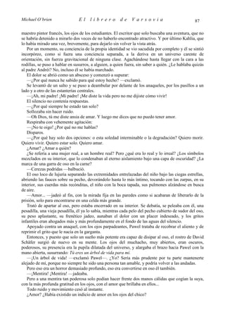 Michael O’brien                 El    librero          de     Varsovia                            87

maestro pintor francés, los ojos de los estudiantes. El escritor que solo buscaba una aventura, que no
se habría detenido a mirarlo dos veces de no haberlo encontrado atractivo. Y por último Kahlia, que
lo había mirado una vez, brevemente, para dejarlo sin volver la vista atrás.
   Por un momento, su conciencia de la propia identidad se vio sacudida por completo y él se sintió
incorpóreo, como si fuera una conciencia separada, a la deriva en un universo carente de
orientación, sin fuerza gravitacional de ninguna clase. Agachándose hasta llegar con la cara a las
rodillas, se puso a hablar en susurros, a alguien, a quien fuera, sin saber a quién. ¿Le hablaba quizás
al padre Andréi? No, incluso él se había marchado.
   El dolor se abrió como un absceso y comenzó a supurar:
   —¿Por qué nunca he sabido para qué estoy hecho? —exclamó.
   Se levantó de un salto y se puso a deambular por delante de los anaqueles, por los pasillos a un
lado y a otro de las estanterías centrales.
   —¡Ah, mi padre! ¡Mi padre! ¡Me diste la vida pero no me dijiste cómo vivir!
   El silencio no contenía respuestas.
   —¿Por qué siempre he estado tan solo?
   Sollozaba sin hacer ruido.
   —Oh Dios, tú me diste ansia de amar. Y luego me dices que no puedo tener amor.
   Respiraba con vehemente agitación:
   —¡No te oigo! ¿Por qué no me hablas?
   Disparos.
   —¿Por qué hay solo dos opciones: o esta soledad interminable o la degradación? Quiero morir.
Quiero vivir. Quiero estar solo. Quiero amar.
   ¿Amar? ¿Amar a quién?
   ¿Se refería a una mujer real, a un hombre real? Pero ¿qué era lo real y lo irreal? ¿Los símbolos
mezclados en su interior, que lo condenaban al eterno aislamiento bajo una capa de oscuridad? ¿La
marca de una garra de oso en la carne?
   —Cerezas podridas —balbució.
   El oso loco de lujuria separando las extremidades entrelazadas del niño bajo las ciegas estrellas,
abriendo las fauces sobre su pecho, devorándolo hasta lo más íntimo, tocando con las zarpas, en su
interior, sus cuerdas más recónditas, el niño con la boca tapada, sus pulmones alzándose en busca
de aire.
   —Amor... —jadeó al fin, con la mirada fija en las paredes como si acabaran de liberarlo de la
prisión, solo para encontrarse en una celda más grande.
   Trató de apartar al oso, pero estaba encerrado en su interior. Se debatía, se peleaba con él, una
pesadilla, una vieja pesadilla, él ya lo sabía, mientras cada pelo del pecho cubierto de sudor del oso,
su peso aplastante, su frenético jadeo, aunaban el dolor con un placer indeseado, y los gritos
infantiles eran ahogados más y más profundamente en el fondo de las aguas del silencio.
   Apoyado contra un anaquel, con los ojos parpadeantes, Pawel trataba de recobrar el aliento y de
reprimir el grito que le nacía en la garganta.
   Entonces, y puesto que solo un sueño más potente era capaz de disipar al oso, el rostro de David
Schäfer surgió de nuevo en su mente. Los ojos del muchacho, muy abiertos, eran oscuros,
poderosos, su presencia era la pupila dilatada del universo, y alargaba el brazo hacia Pawel con la
mano abierta, susurrando: Tú eres un árbol de vida para mí.
   —¡Un árbol de vida! —exclamó Pawel—. ¿Yo? Sería más prudente por tu parte mantenerte
alejado de mí, porque no siempre he sido una persona tan amable, y podría volver a las andadas.
   Pero eso era un horror demasiado profundo, eso era convertirse en oso él también.
   —¡Mentira! ¡Mentira! —jadeaba.
   Pero a una mentira tan poderosa solo podían hacer frente dos manos cálidas que cogían la suya,
con la más profunda gratitud en los ojos, con el amor que brillaba en ellos...
   Todo ruido y movimiento cesó al instante.
   ¿Amor? ¿Había existido un indicio de amor en los ojos del chico?
 