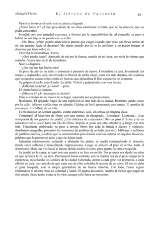 Michael O’brien                 El    librero          de    Varsovia                            88

   Pawel se sentó en el suelo con la cabeza colgando.
   ¿Amor hacia él? ¿Amor procedente de un alma totalmente extraña, que no lo conocía, que no
podía conocerlo?
   Invadido por una ansiedad creciente, y furioso por la imposibilidad de tal consuelo, se puso a
hablar en voz baja a las paredes de su celda.
   —Oh, Dios, ¿cómo podría amar con la pureza que exiges cuando este peso que llevo dentro de
mí me arrastra hacia el desastre? Me siento atraído por él, te lo confieso, y no puedo romper el
dominio que tiene sobre mí.
   Chirrido de neumáticos. Voces.
   —¿Qué puedo hacer? Apartarlo de mí por la fuerza, sacarlo de mi casa, eso sería lo mismo que
matarlo. Acabarían con él de inmediato.
   Nuevos disparos.
   —¿Por qué me has hecho esto?
   Se puso de pie de un salto y comenzó a pasearse de nuevo. Frotándose la cara, levantando las
manos y dejándolas caer, recorriendo la librería de arriba abajo, cada vez más deprisa, oía sombras
que susurraban acusaciones contra él, fuerzas que aplastaban el fino caparazón de su mente.
   Se golpeó el pecho con el puño. Le dolió. Volvió a golpeárselo, con más fuerza.
   —¡Odio mi corazón! ¡Lo odio! —gritó.
   El viento batía la ventana.
   —¡Mátamelo! ¡Arráncamelo de dentro!
   Pero su corazón no se movió de su lugar, injuriado por su propia mano.
   Bocinazos. El apagado fragor de una explosión al otro lado de la ciudad. Hombres dando voces
por la calle. Infames maldiciones en alemán. Culatas de fusil aporreando una puerta. El gemido de
una mujer. El chillido de un niño.
   Él era incapaz de detener aquello, estaba indefenso, solo, sin armas de ninguna clase.
   Contempló el laberinto de libros con una mueca de desagrado. ¡Literatura! Literatura... ¡Las
olimpiadas de los gnomos de jardín! ¡Una cháchara de enajenados! Dio un paso al frente y de un
manotazo tiró al suelo toda una fila de libros. Repitió el gesto con otra estantería, y luego con otra
más. Totalmente desbocado, se puso a arrojar libros por toda la tienda a diestro y siniestro,
derribando anaqueles, pateando los montones de palabras de un lado para otro. Millones y millones
de palabras inútiles, palabras que se amontonaban para formar cadenas enteras de engaños ilusorios,
palabras que lo prometían todo y que no daban nada.
   Jadeando ruidosamente, cerrando y abriendo los puños, se quedó contemplando el desastre,
riendo entre sollozos y mascullando imprecaciones. Luego se arrastró al piso de arriba, hasta el
dormitorio. Miró una vez hacia el rincón donde estaba el icono, para apartar la vista enseguida.
   Se tumbó en la cama, se tapó con una manta y se hizo un ovillo. Por primera vez desde los años
en que perdiera la fe, no rezó. Permaneció horas estirado, con la mirada fija en el pozo negro de la
existencia, escuchando los sonidos de la ciudad vulnerada, atento a cada grito sin respuesta, a cada
silbido de bala, convencido de que cada uno de ellos señalaba la muerte de un alma. El oso se daba
el gran banquete, con la sangre goteándole de las fauces abiertas. Con todo, Pawel siguió
aferrándose al último resto de voluntad y luchó. Si quería devorarlo, tendría al menos que pagar un
alto precio. Entre tanto, cerraría los ojos, aunque solo fuera un momento.
 
