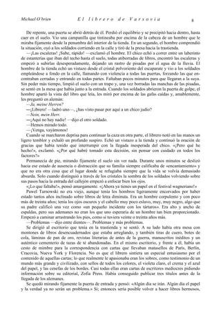 Michael O’brien                  El    librero          de     Varsovia                            8

    De repente, una puerta se abrió detrás de él. Perdió el equilibrio y se precipitó hacia dentro, hasta
caer en el suelo. Vio una campanilla que tintineaba por encima de la cabeza de un hombre que le
miraba fijamente desde la penumbra del interior de la tienda. En un segundo, el hombre comprendió
la situación, oyó a los soldados corriendo en la calle y tiró de la presa hacia la trastienda.
    —¡Las escaleras! ¡Sube, rápido! —exclamó el hombre. El chico echó a correr entre un laberinto
de estanterías que iban del techo hasta el suelo, todas atiborradas de libros, encontró las escaleras y
empezó a subirlas desesperadamente, dejando un rastro de pisadas por el agua de la lluvia. El
hombre de la tienda echó un vistazo desde el cristal polvoriento del escaparate y vio a los soldados
empleándose a fondo en la calle, llamando con violencia a todas las puertas, forzando las que en-
contraban cerradas y entrando en todas partes. Faltaban pocos minutos para que llegaran a la suya.
Sin peder más tiempo, limpió el suelo con un trapo y, una vez borradas las manchas de las pisadas,
se sentó en la mesa que había junto a la entrada. Cuando los soldados abrieron la puerta de golpe, el
hombre apartó la vista del libro que leía, les miró por encima de las gafas caídas y, amablemente,
les preguntó en alemán:
    —Ja, meine Herren?
    —¡Librero! —ladró uno—, ¿has visto pasar por aquí a un chico judío?
    —Nein, mein Herr.
    —¡Aquí no hay nadie! —dijo el otro soldado.
    —Hemos mirado todo.
    —¡Venga, vayámonos!
    Cuando se marcharon deprisa para continuar la caza en otra parte, el librero notó en las manos un
ligero temblor y exhaló un profundo suspiro. Echó un vistazo a la tienda y continuó la oración de
gracias que había tenido que interrumpir con la llegada inesperada del chico. «¡Pero qué he
hecho!», exclamó. «¿Por qué habré tomado esta decisión, sin pensar con cuidado en todos los
factores?»
    Permanecía de pie, mirando fijamente el suelo sin ver nada. Durante unos minutos se deslizó
hacia ese estado de ausencia o distracción que su familia siempre calificaba de «encantamiento» y
que no era otra cosa que el lugar donde se refugiaba siempre que la vida se volvía demasiado
absurda. Solo cuando distinguió a través de los cristales la sombra de los soldados volviendo sobre
sus pasos hacia la entrada del callejón empezó a enfocar bien los ojos.
    «¡Lo que faltaba!», pensó amargamente. «¡Ahora ya tienes un papel en el festival wagneriano!»
    Pawel Tarnowski no era viejo, aunque tenía los hombros ligeramente encorvados por haber
estado tantos años inclinado sobre libros de letra diminuta. Era un hombre corpulento y con poco
más de treinta años; tenía los ojos oscuros y el cabello muy poco eslavo, muy, muy negro, algo que
su padre calificó una vez como «un pequeño incidente con los tártaros». Era alto y ancho de
espaldas, pero sus ademanes no eran los que uno esperaría de un hombre tan bien proporcionado.
Empezó a caminar arrastrando los pies, como si tuviera veinte o treinta años más.
    —Problemas —dijo entre dientes—. Problemas y más problemas.
    Se dirigió al escritorio que tenía en la trastienda y se sentó. A su lado había otra mesa con
montones de libros desencuadernados que estaba arreglando, y también tiras de cuero, botes de
cola, láminas de pan de oro, revistas literarias de antes de la guerra, manuscritos inéditos y un
auténtico cementerio de tazas de té abandonadas. En el mismo escritorio, y frente a él, había un
cesto de mimbre para la correspondencia con cartas que llevaban matasellos de París, Berlín,
Cracovia, Nueva York y Florencia. No es que el librero sintiera un especial entusiasmo por el
contenido de aquellas cartas; lo que realmente le apasionaba eran los sobres, como testimonio de un
mundo más grande y civilizado, con sellos de todos los colores, el violeta claro, el crema y el azul
del papel, y las cenefas de los bordes. Casi todas ellas eran cartas de escritores mediocres pidiendo
información sobre su editorial, Zofia Press. Había conseguido publicar tres títulos antes de la
llegada de los alemanes.
    Se quedó mirando fijamente la puerta de entrada y pensó: «Algún día se irán. Algún día el papel
y la verdad ya no serán un problema.» Sí; entonces sería posible volver a hacer libros hermosos,
 