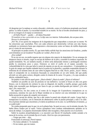 Michael O’brien                 El     librero          de    Varsovia                             89




                                                    8

Al despertar por la mañana se sentía ofuscado y dolorido, como si le hubieran propinado una brutal
paliza. Le dolía el pecho. La oscuridad reinaba en su mente. Se fue al lavabo arrastrando los pies, y
al ver su imagen en el espejo se estremeció.
    —¡El bello Pawel! —gruñó—. ¡El dulce Pawelek!
    Tú también te has convertido en oso, le dijo una voz interior. Sobresaltado, dio un paso atrás.
    Deseas lo abominable.
    ¡No! No, él no quería las imágenes de la degradación que empezaban a cruzar por su mente. Ni
las emociones que suscitaban. Pero con cada esfuerzo por desterrarlas volvían con más fuerza,
asaltando su resistencia hasta que empezaron a desvanecerse como un banco de niebla dispersado
por el viento de una tormenta.
    Al principio no podía creerlo. Él, que tanto había sufrido bajo las atenciones de Goudron, ¡estaba
convirtiéndose en un Goudron! No podía ser verdad. ¡Pero lo era!
    ¿Era verdad?
    Si no era un oso, no podía negarse que era alguna otra especie de depredador. En un arranque de
desprecio hacia sí mismo, cogió su navaja de barbero de la pila y extendió la muñeca izquierda. Se
quedó mirándola. No, así tardaría mucho, el dolor sería demasiado intenso y prolongado mientras
perdía la conciencia poco a poco. Entonces se miró el cuello en el espejo acusador. La
vulnerabilidad de la vena que latía le sumió de repente en uno de sus «ensueños»... Contemplaba ya
la gota de sangre que bajaba rodando hacia la punta de la plumilla y quedaba suspendida durante la
milésima de un instante antes de caer sobre la página final de su vida. Hazlo, pensó, ¡hazlo! Ahora,
todo el compendio de su existencia fracasada se concentraba en un solo latido, del que podía
aliviarle un solo gesto certero, dirigido contra la tiranía de la carne. Un gesto, y la caja cerrada se
abriría, soltándole hacia...
    No podría ir más allá de aquel gesto. ¿Hacia dónde? ¿Hacia la nada? ¿Hacia el infierno?
    También era posible un acto de protesta no tan definitivo. Levantó el brazo en alto con gesto
brusco, con la intención de cortarse la cara en diagonal, de mejilla a mejilla, porque ¿qué podía
haber más razonable que desfigurar por fuera lo que ya estaba desfigurado por dentro? ¿Un solo
tajo? ¡No, mejor dos!
    De improviso, los dos cortes en el rostro de la imagen de Częstochowa irrumpieron en su
conciencia, mientras los ojos de la Mujer miraban en su interior con una intimidad en la que no
había acusación ni ganas de cargarle con un peso.
    Arrojó la navaja de afeitar, que fue a dar contra la pared más alejada del cuarto. Luego bajó a
trompicones la escalera, con la intención de abalanzarse sobre la puerta principal y salir a la calle.
Iría al primer alemán que encontrara y le daría un puñetazo en la cara. Le acribillarían al instante, ¡y
se acabó todo!
    No estaba preparado para lo que vio en la planta baja. Se paró en seco, con la mirada clavada. No
había libros tirados por el suelo. Varios ejemplares rotos estaban ordenadamente apilados en la
mesa de trabajo. Los papeles diseminados habían sido recogidos y bien puestos en el escritorio.
    Subió la escalera atropelladamente y se encontró con David. El muchacho estaba sentado a la
mesa de la cocina, con la mirada fija en el suelo. Alzó los ojos con parsimonia.
    —Tengo que irme —dijo.
    Frunciendo el entrecejo, Pawel repuso:
    —No tienes adónde ir. Te matarán.
    —Si me matan, que me maten.
 