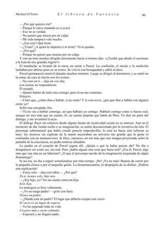 Michael O’brien                El     librero         de     Varsovia                           90

   —¿Por qué quieres irte?
   —Porque le estoy matando yo a usted.
   —Eso no es verdad.
   —No quiero que muera por mi culpa.
   —Mi vida tampoco vale mucho.
   —¿Eso cree? Qué triste.
   —¿Triste? ¿A quién le importa si es triste? Tú te quedas.
   —¿Por qué?
   —Porque no quiero que mueras por mi culpa.
   Y con un tono mordaz dirigido únicamente hacia sí mismo dijo: «¿Tendré que añadir el asesinato
a la lista de mis grandes logros?»
   El muchacho se levantó de la mesa sin mirar a Pawel. La confusión, el miedo y la rendición
luchaban por abrirse paso en su rostro. Se volvió con brusquedad y subió al ático.
   Pawel permaneció inmóvil durante muchos minutos. Luego se dirigió al dormitorio y se sentó en
la cama, de cara al rincón con los iconos.
   —No creo en ti —dijo en voz alta.
   Los iconos no respondieron.
   Él resopló.
   —Quiero hablar de todo esto contigo, pero tú no me contestas.
   Silencio.
   —Claro que, ¿cómo ibas a hablar, si no estás? Y si estuvieras, ¿por qué ibas a hablar con alguien
como yo?
   Soltó una carcajada, fría.
   —Tú no vas a hablar conmigo, así que hablaré yo contigo. Hablaré contigo como si fueras real,
aunque no eres más que un cuento. Sí, un cuento popular que habla de Dios. Yo diré mi parte del
diálogo, y me inventaré la tuya.
   El diálogo fluyó sin esfuerzo desde alguna fuente de creatividad oculta en su interior. Aun en el
momento de dar rienda suelta a su imaginación, se sentía desconcertado por la inventiva de ésta. El
personaje sobrenatural que había creado parecía impredecible, lo cual no hacía sino reforzar su
tesis: los recursos sin explotar de la mente encerraban un universo tan grande que la gente lo
confundía con un metauniverso. Si Dios, entonces, no era más que una imagen proyectada sobre la
pantalla de la conciencia, no podía sentirse ofendido.
   La piedra en el corazón de Pawel seguía allí. ¿Quién o qué la había puesto ahí? No iba a
desaparecer así como así, era real. Pero ¿había alguna otra cosa que fuera real? ¿Era él, Pawel, algo
más que una rata en un laberinto? ¿O que el personaje nacido de la imaginación enajenada de algún
dramaturgo?
   Si así era, no iba a seguir sometiéndose por más tiempo. ¡No! ¡Ya no más! Dejaría de correr por
la pequeña cloaca o por el pequeño guión. Lo desenmascararía, lo despojaría de su disfraz. ¡Pediría
una explicación!
   —Estoy solo —dijo con rabia—. ¿Por qué?
   Tú te sientes solo, hijo mío.
   —¿Soy hijo, yo? No me siento como un hijo.
   Eres hijo.
   La amargura se hizo vehemente.
   —¡Yo no tengo padre! —gritó con furia.
   Tienes un padre.
   —¿Dónde está mi padre? El lugar que debería ocupar está vacío.
   El vacío es un lugar de espera.
   —Yo he esperado toda mi vida.
   Un poco más y serás colmado.
   —Esperaré y no llegará nadie.
 